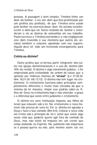 A Ordem de Deus
146
pessoas. A passagem é bem simples. Timóteo tinha um
dom do Senhor; e era um dom que fora profetizado por
um profeta (ou profetas), de que Timóteo seria usado
pelo Senhor no exercício desse dom. Os anciãos reconhe-
ceram o dom que ele havia recebido do Senhor e esten-
deram a ele as destras de comunhão em seu trabalho.
Paulo escreveu a Timóteoexortando-o a não negligenciar
esse dom, trazendo à sua memória que outros (os an-
ciãos) também o estavam apoiando com seu suporte.
Aquilo deve ter sido um tremendo encorajamento para
Timóteo.
Coleta ou dízimo?
Outra prática que se tornou parte integrante dos cul-
tos nas igrejas denominacionais é o uso do dízimo (dar
10% da renda). O dízimo é algo claramente judaico, e foi
emprestado pela cristandade da ordem de coisas que a
epístola aos Hebreus chamou de "arraial" (Lv 27:30-34;
Nm 18:21-24; Hb 13:13). O dízimo não tem lugar no cris-
tianismo. O cristianismo funciona sobre princípios com-
pletamente diferentes e muito mais elevados do que o
sistema da lei mosaica. Impor esse padrão sobre os fi-
lhos de Deus no cristianismo hoje é não entender a graça
e a diferença que existe entre judaísmo e cristianismo.
O dízimo era uma instituição imposta aos filhos de
Israel que estavam sob a lei. No cristianismo o novo ho-
mem não precisa de uma lei. Ele se deleita em agradar a
Deus e fazera Sua vontade (Rm 8:4). Colocar a nova vida
em Cristo sob o princípio da lei é achar que existe algo
nessa vida que poderia querer agir fora da vontade de
Deus, mas não existe tal impulso em um crente que
esteja andando no Espírito. No judaísmo não importava
se a pessoa queria ou não, pois mesmo assim ela era
 
