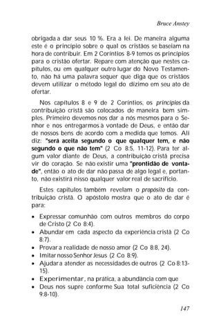 Bruce Anstey
147
obrigada a dar seus 10 %. Era a lei. De maneira alguma
este é o princípio sobre o qual os cristãos se baseiam na
hora de contribuir. Em 2 Coríntios 8-9 temos os princípios
para o cristão ofertar. Repare com atenção que nestes ca-
pítulos, ou em qualquer outro lugar do Novo Testamen-
to, não há uma palavra sequer que diga que os cristãos
devem utilizar o método legal do dízimo em seu ato de
ofertar.
Nos capítulos 8 e 9 de 2 Coríntios, os princípios da
contribuição cristã são colocados de maneira bem sim-
ples. Primeiro devemos nos dar a nós mesmos para o Se-
nhor e nos entregarmos à vontade de Deus, e então dar
de nossos bens de acordo com a medida que temos. Ali
diz: "será aceita segundo o que qualquer tem, e não
segundo o que não tem" (2 Co 8:5, 11-12). Para ter al-
gum valor diante de Deus, a contribuição cristã precisa
vir do coração. Se não existir uma "prontidão de vonta-
de", então o ato de dar não passa de algo legal e, portan-
to, não existirá nisso qualquer valor real de sacrifício.
Estes capítulos também revelam o propósito da con-
tribuição cristã. O apóstolo mostra que o ato de dar é
para:
 Expressar comunhão com outros membros do corpo
de Cristo (2 Co 8:4).
 Abundar em cada aspecto da experiência cristã (2 Co
8:7).
 Provara realidade de nosso amor (2 Co 8:8, 24).
 Imitarnosso SenhorJesus (2 Co 8:9).
 Ajudara atender as necessidades de outros (2 Co 8:13-
15).
 Experimentar, na prática, a abundância com que
 Deus nos supre conforme Sua total suficiência (2 Co
9:8-10).
 