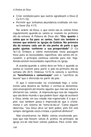 A Ordem de Deus
148
 Criar condições para que outros agradeçam a Deus (2
Co 9:11-15).
 Permitir que tenhamos abundância creditada em nos-
so favor (Fp 4:17).
Na ordem de Deus, o que existe são as coletas feitas
regularmente quando os santos se reúnem no primeiro
dia da semana. A Palavra de Deus diz: "Ora, quanto à
coleta que se faz para os santos, fazei vós também o
mesmo que ordenei às igrejas da Galácia. No primeiro
dia da semana cada um de vós ponha de parte o que
puder ajuntar, conforme a sua prosperidade" (1 Co
16:1-2). Embora a coleta mencionada nesta passagem
fosse para as necessidades específicas dos santos em Je-
rusalém, o princípio continua valendo para nós hoje.
Ainda existem necessidades específicas na igreja.
A ocasião quando a coleta deve ser feita é quando os
santos se reúnem para partir o pão no primeiro dia da
semana (At 20:7). Hebreus 13:15-16 conecta o sacrifício
da "beneficência e comunicação" com o "sacrifício de
louvor" que é oferecido no partir do pão.
O que é estarrecedor na cristandade hoje, e certa-
mente uma desonra ao Senhor, é vermos as denomina-
ções encorajarem até mesmo aqueles que não são salvos a
ofertarem nas coletas. A impressão que isso dá naqueles
que são deste mundo é que podem fazer algo de aceitável
a Deus ainda em seu estado não regenerado. E o que é
pior, isso também passa a impressão de que o cristia-
nismo é um sistema de "toma-lá-dá-cá". Como alguém
observou, "seu Deus deve ser bem pobre, pois Ele está
sempre obrigando vocês cristãos a pedirem dinheiro!".
Não encontramos na Bíblia coletas envolvendo pes-
soas que não fossem salvas. A prática no princípio da
igreja era de não fazer coletas públicas. Para evitar idei-
 