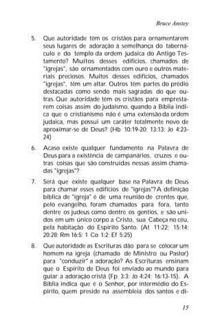 Bruce Anstey
15
5. Que autoridade têm os cristãos para ornamentarem
seus lugares de adoração à semelhança do taberná-
culo e do templo da ordem judaica do Antigo Tes-
tamento? Muitos desses edifícios, chamados de
"igrejas", são ornamentados com ouro e outros mate-
riais preciosos. Muitos desses edifícios, chamados
"igrejas", têm um altar. Outros têm partes do prédio
destacadas como sendo mais sagradas do que ou-
tras. Que autoridade têm os cristãos para empresta-
rem coisas assim do judaísmo, quando a Bíblia indi-
ca que o cristianismo não é uma extensãoda ordem
judaica, mas possui um caráter totalmente novo de
aproximar-se de Deus? (Hb 10:19-20; 13:13; Jo 4:23-
24)
6. Acaso existe qualquer fundamento na Palavra de
Deus para a existência de campanários, cruzes e ou-
tras coisas que são construídas nessas assim chama-
das "igrejas"?
7. Será que existe qualquer base na Palavra de Deus
para chamar esses edifícios de "igrejas"?A definição
bíblica de "igreja" é de uma reunião de crentes que,
pelo evangelho, foram chamados para fora, tanto
dentre os judeus como dentre os gentios, e são uni-
dos em um único corpo a Cristo, sua Cabeça no céu,
pela habitação do Espírito Santo. (At 11:22; 15:14;
20:28; Rm 16:5; 1 Co 1:2; Ef 5:25)
8. Que autoridade as Escrituras dão para se colocar um
homem na igreja (chamado de Ministro ou Pastor)
para "conduzir" a adoração? As Escrituras ensinam
que o Espírito de Deus foi enviado ao mundo para
guiar a adoração cristã (Fp 3:3; Jo 4:24; 16:13-15). A
Bíblia indica que é o Senhor, por intermédio do Es-
pírito, quem preside na assembleia dos santos e di-
 