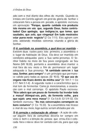 A Ordem de Deus
150
ado com o mal diante dos olhos do mundo. Quando os
irmãos em Corinto agiram em prol da glória do Senhor e
colocaram fora a pessoa em pecado, o apóstolo escreveu
em aprovação: "Porque, quanto cuidado não produziu
isto mesmo em vós que, segundo Deus, fostes contris-
tados! Que apologia, que indignação, que temor, que
saudades, que zelo, que vingança! Em tudo mostrastes
estar puros neste negócio" (2 Co 7:11). Eles agiram com
zelo, adotando medidas extremas visando a glória do
Senhor.
2) A santidade na assembleia, a qual deve ser mantida –
Existem duas razões para isto: primeiro, a assembleia é
o lugar da habitação de Deus. Ela deve ser mantida em
condições adequadas para a Sua santa presença. O Se-
nhor habita no meio do Seu povo congregado ao Seu
Nome (Mt 18:20), portanto a assembleia deve manter o
mal fora do seu meio a fim de permanecer um lugar
adequado à Sua presença. "A santidade convém à tua
casa, Senhor, para sempre" é um princípio que permane-
ce válido para todas as épocas (Sl 93:5). "O que usa de
engano não ficará dentro da minha casa" (Sl 101:7; 1 Co
3:17; Nm 5:1-4). A segunda razão é a característica que o
mal tem de fermentar. Como já mencionamos, a associa-
ção com o mal corrompe. O apóstolo Paulo escreveu:
"Não sabeis que um pouco de fermento faz levedar toda
a massa? Alimpai-vos, pois, do fermento velho, para
que sejais uma nova massa" (1 Co 5:6-8; Gl 5:9-12). Ele
também escreveu: "As más conversações corrompem os
bons costumes" (1 Co 15:33). Se a assembleia não tirasse
o mal de seu meio, logo outros seriam afetados por ele.
3) A correção e restauração do ofensor – A ação de colo-
car alguém fora de comunhão deveria ter sempre em
vista o bem e a bênção da pessoa que errou.Ela é colo-
cada fora e não se deve ter contato com ela, para que seja
 