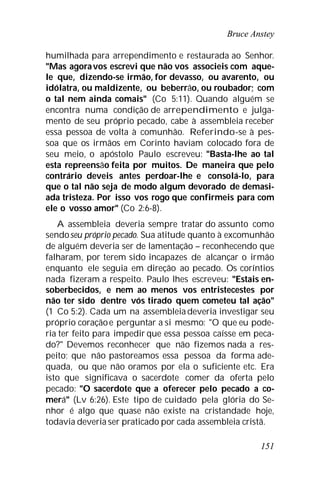 Bruce Anstey
151
humilhada para arrependimento e restaurada ao Senhor.
"Mas agoravos escrevi que não vos associeis com aque-
le que, dizendo-se irmão, for devasso, ou avarento, ou
idólatra, ou maldizente, ou beberrão, ou roubador; com
o tal nem ainda comais" (Co 5:11). Quando alguém se
encontra numa condição de arrependimento e julga-
mento de seu próprio pecado, cabe à assembleia receber
essa pessoa de volta à comunhão. Referindo-se à pes-
soa que os irmãos em Corinto haviam colocado fora de
seu meio, o apóstolo Paulo escreveu: "Basta-lhe ao tal
esta repreensão feita por muitos. De maneira que pelo
contrário deveis antes perdoar-lhe e consolá-lo, para
que o tal não seja de modo algum devorado de demasi-
ada tristeza. Por isso vos rogo que confirmeis para com
ele o vosso amor" (Co 2:6-8).
A assembleia deveria sempre tratar do assunto como
sendoseu próprio pecado. Sua atitude quanto à excomunhão
de alguém deveria ser de lamentação – reconhecendo que
falharam, por terem sido incapazes de alcançar o irmão
enquanto ele seguia em direção ao pecado. Os coríntios
nada fizeram a respeito. Paulo lhes escreveu: "Estais en-
soberbecidos, e nem ao menos vos entristecestes por
não ter sido dentre vós tirado quem cometeu tal ação"
(1 Co 5:2). Cada um na assembleiadeveria investigar seu
próprio coraçãoe perguntar a si mesmo: "O que eu pode-
ria ter feito para impedir que essa pessoa caísse em peca-
do?" Devemos reconhecer que não fizemos nada a res-
peito; que não pastoreamos essa pessoa da forma ade-
quada, ou que não oramos por ela o suficiente etc. Era
isto que significava o sacerdote comer da oferta pelo
pecado: "O sacerdote que a oferecer pelo pecado a co-
merá" (Lv 6:26). Este tipo de cuidado pela glória do Se-
nhor é algo que quase não existe na cristandade hoje,
todavia deveria ser praticado por cada assembleia cristã.
 
