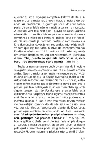 Bruce Anstey
153
que não é. Isto é algo que compete à Palavra de Deus. A
razão é que a mesa não é dos irmãos, a mesa é do Se-
nhor. As preferências e gostos pessoais dos que fazem
parte da assembleia não têm nada a ver com a recepção.
A decisão vem totalmente da Palavra de Deus. Quando
não existir um motivo bíblico para se recusar a alguém a
comunhão à mesa do Senhor, tal pessoa deve ser recebi-
da. Se um crente já batizado professar com clareza sua
fé e demonstrar devoção em seu andar, não existe moti-
vo para que seja recusado. O nível de conhecimento das
Escrituras nãoé um critério neste sentido. Ainda que seja
um crente limitado em seu conhecimento, as Escrituras
dizem: "Ora, quanto ao que está enfermo na fé, rece-
bei-o, não em contendas sobre dúvidas" (Rm 14:1).
Todavia, nem sempre se pode determinar de imediato
se alguém professa claramente sua fé e é devoto em seu
andar. Quanto maior a confusão no mundo ou no teste-
munho cristão do qual a pessoa tiver saído, maior a difi-
culdade de se tomaruma decisão. Se for este o caso, então
o bom senso mostra que a assembleia deve pedir que a
pessoa que tem o desejo de estar em comunhão aguarde
algum tempo. Isto não significa que a assembleia está
afirmando que tal pessoa tenha alguma associação com o
mal. Poderia ser o caso, porém os irmãos podem estar
incertos quanto a isso e por esta razão devem esperar
até que estejam convencidos de não ser este o caso, uma
vez que são eles os responsáveis diante de Deus pelas
pessoas que recebem em comunhão. As Escrituras ensi-
nam: "A ninguém imponhas precipitadamente as mãos,
nem participes dos pecados alheios" (1 Tm 5:22). Em-
bora a aplicação deste versículo seja mais ampla do que
a recepção à mesa do Senhor, ele apresenta um princípio
pelo qual a assembleia pode ser guiada no processo de
recepção.Alguém maduro e piedoso não se sentirá ofen-
 