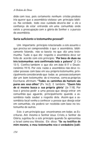 A Ordem de Deus
154
dido com isso, pois certamente nenhum cristão piedoso
iria querer que a assembleia violasse um princípio bíbli-
co. Na verdade, todo esse cuidado deveria dar a ele a
confiança de estar entrando em uma comunhão onde
existe a preocupação com a glória do Senhor e a pureza
da assembleia.
Seria suficiente o testemunho pessoal?
Um importante princípio relacionado a este assunto e
que precisa ser compreendido é que a assembleia, bibli-
camente falando, não se baseia no que diz uma teste-
munha. Tudo o que diz respeito à assembleia deve ser
feito de acordo com este princípio: "Por boca de duas ou
três testemunhas será confirmada toda a palavra" (2 Co
13:1). Confira também o que diz em João 8:17 e Deute-
ronômio 19:15. Por esta razão a assembleia não deve re-
ceber pessoas com base em seu próprio testemunho, prin-
cipalmente considerando que todas as pessoascostumam
dar um bom testemunho de si mesmas, como as próprias
Escrituras afirmam: "Todos os caminhos do homem são
puros aos seus olhos" (Pv 16:2). E também: "Quem fala
de si mesmo busca a sua própria glória" (Jo 7:18). Por
isso é preciso pedir a uma pessoa que deseja entrar em
comunhão que aguarde, principalmente quando a as-
sembleia nada souber a respeito dela. Assim que a as-
sembleia local venha a conhecer a pessoa que deseja estar
em comunhão, ela poderá ser recebida com base no tes-
temunho de outros.
Este é um princípio que encontramos em todas as Es-
crituras. Até mesmo o Senhor Jesus Cristo, o Senhor da
Glória, sujeitou-Se a este princípio quando Se apresentou
a Israel como seu Messias. Ele disse; "Se eu testifico de
mim mesmo, o meu testemunho não é verdadeiro [váli-
 