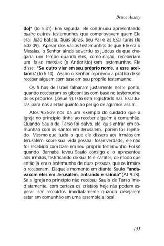 Bruce Anstey
155
do]" (Jo 5:31). Em seguida ele continuou apresentando
quatro outros testemunhos que comprovavam quem Ele
era: João Batista, Suas obras, Seu Pai e as Escrituras (Jo
5:32-39). Apesar dos vários testemunhos de que Ele era o
Messias, o Senhor ainda advertiu os judeus de que che-
garia um tempo quando eles, como nação, receberiam
um falso messias (o Anticristo) sem testemunhas. Ele
disse: "Se outro vier em seu próprio nome, a esse acei-
tareis"(Jo 5:43). Assim o Senhor reprovou a prática de se
receber alguém com base em seu próprio testemunho.
Os filhos de Israel falharam justamente neste ponto,
quando receberam os gibeonitas com base no testemunho
deles próprios (Josué 9). Isto está registrado nas Escritu-
ras para nos alertar quanto ao perigo de agirmos assim.
Atos 9:26-29 nos dá um exemplo do cuidado que a
igreja no princípio tinha ao receber alguém à comunhão.
Quando Saulo de Tarso foi salvo, ele quis entrar em co-
munhão com os santos em Jerusalém, porém foi rejeita-
do. Mesmo que tudo o que ele dissera aos irmãos em
Jerusalém sobre sua vida pessoal fosse verdade, ele não
foi recebido com base em seu próprio testemunho. Foi só
quando Barnabé levou Saulo consigo e o apresentou
aos irmãos, testificando de sua fé e caráter, de modo que
então já era o testemunho de duas pessoas, que os irmãos
o receberam. Daquele momento em diante Saulo "anda-
va com eles em Jerusalém, entrando e saindo" (At 9:28).
Se a igreja no princípio não recebeu Saulo de Tarso ime-
diatamente, com certeza os cristãos hoje não podem es-
perar ser recebidos imediatamente quando desejarem
estar em comunhão em uma assembleia local.
 