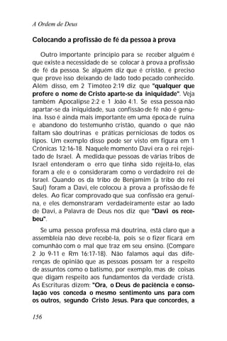 A Ordem de Deus
156
Colocando a profissão de fé da pessoa à prova
Outro importante princípio para se receber alguém é
que existe a necessidade de se colocar à prova a profissão
de fé da pessoa. Se alguém diz que é cristão, é preciso
que prove isso deixando de lado todo pecado conhecido.
Além disso, em 2 Timóteo 2:19 diz que "qualquer que
profere o nome de Cristo aparte-se da iniquidade". Veja
também Apocalipse 2:2 e 1 João 4:1. Se essa pessoa não
apartar-se da iniquidade, sua confissão de fé não é genu-
ína. Isso é ainda mais importante em uma época de ruína
e abandono do testemunho cristão, quando o que não
faltam são doutrinas e práticas perniciosas de todos os
tipos. Um exemplo disso pode ser visto em figura em 1
Crônicas 12:16-18. Naquele momento Davi era o rei rejei-
tado de Israel. À medida que pessoas de várias tribos de
Israel entenderam o erro que tinha sido rejeitá-lo, elas
foram a ele e o consideraram como o verdadeiro rei de
Israel. Quando os da tribo de Benjamim (a tribo do rei
Saul) foram a Davi, ele colocou à prova a profissão de fé
deles. Ao ficar comprovado que sua confissão era genuí-
na, e eles demonstraram verdadeiramente estar ao lado
de Davi, a Palavra de Deus nos diz que "Davi os rece-
beu".
Se uma pessoa professa má doutrina, está claro que a
assembleia não deve recebê-la, pois se o fizer ficará em
comunhão com o mal que traz em seu ensino. (Compare
2 Jo 9-11 e Rm 16:17-18). Não falamos aqui das dife-
renças de opinião que as pessoas possam ter a respeito
de assuntos como o batismo, por exemplo, mas de coisas
que digam respeito aos fundamentos da verdade cristã.
As Escrituras dizem: "Ora, o Deus de paciência e conso-
lação vos conceda o mesmo sentimento uns para com
os outros, segundo Cristo Jesus. Para que concordes, a
 