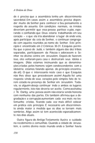 A Ordem de Deus
158
de é preciso que a assembleia tenha um discernimento
sacerdotal. Em casos assim a assembleia precisa depen-
der muito do Senhor para conhecer o Seu pensamento a
respeito do assunto. Em condições normais, os irmãos
deveriam permitir que essa pessoa partisse o pão, espe-
rando e confiando que Deus estaria trabalhando em seu
coração – e que ela iria abandonar o lugar de onde veio,
após participar da ceia do Senhor, e continuar congrega-
da com aqueles reunidos ao nome do Senhor. Este prin-
cípio é encontrado em 2 Crônicas 30-31. Ezequias permi-
tiu que o povo de Judá, e também alguns das dez tribos
separadas, participassem da Páscoa e adorassem o Se-
nhor no divino centro em Jerusalém. Depois de fazerem
isso, eles voltaram para casa e destruíram seus ídolos e
imagens. (Não estamos insinuando que as denomina-
ções criadas pelos homens sejam condescendentes com a
idolatria; estamos falando apenas do princípio encontra-
do ali). O que é interessante neste caso é que Ezequias
não lhes disse que procedessem assim! Aquilo foi uma
resposta vinda de seus corações pelo simples fato de te-
rem estado na presença do Senhor em Jerusalém. Toda-
via, se alguém deseja continuar indo a ambos os lugares
regularmente, isto não deveria ser aceito. Comoassinalou
J. N. Darby, uma pessoa assim não estaria sendo honesta
com nenhuma das partes. Ele também afirmou que a de-
gradação e a corrupção aumentam cada vez mais no tes-
temunho cristão, ficando cada vez mais difícil colocar
em prática este princípio. É necessário um discernimen-
to ainda maior à medida que os dias se tornam mais
sombrios. Algo assim só tem acontecido esporadicamen-
te nos dias atuais.
Outra figura do Antigo Testamento ilustra o cuidado
no recebimento à comunhão. Quando a cidade de Jerusa-
lém, o centro divino neste mundo onde o Senhor havia
 