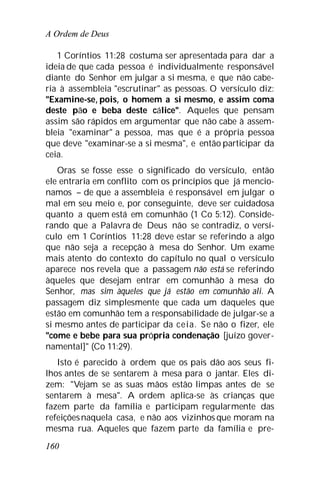 A Ordem de Deus
160
1 Coríntios 11:28 costuma ser apresentada para dar a
ideia de que cada pessoa é individualmente responsável
diante do Senhor em julgar a si mesma, e que não cabe-
ria à assembleia "escrutinar" as pessoas. O versículo diz:
"Examine-se, pois, o homem a si mesmo, e assim coma
deste pão e beba deste cálice". Aqueles que pensam
assim são rápidos em argumentar que não cabe à assem-
bleia "examinar" a pessoa, mas que é a própria pessoa
que deve "examinar-se a si mesma", e então participar da
ceia.
Oras se fosse esse o significado do versículo, então
ele entraria em conflito com os princípios que já mencio-
namos – de que a assembleia é responsável em julgar o
mal em seu meio e, por conseguinte, deve ser cuidadosa
quanto a quem está em comunhão (1 Co 5:12). Conside-
rando que a Palavra de Deus não se contradiz, o versí-
culo em 1 Coríntios 11:28 deve estar se referindo a algo
que não seja a recepção à mesa do Senhor. Um exame
mais atento do contexto do capítulo no qual o versículo
aparece nos revela que a passagem não está se referindo
àqueles que desejam entrar em comunhão à mesa do
Senhor, mas sim àqueles que já estão em comunhão ali. A
passagem diz simplesmente que cada um daqueles que
estão em comunhão tem a responsabilidade de julgar-se a
si mesmo antes de participar da ceia. Se não o fizer, ele
"come e bebe para sua própria condenação [juízo gover-
namental]" (Co 11:29).
Isto é parecido à ordem que os pais dão aos seus fi-
lhos antes de se sentarem à mesa para o jantar. Eles di-
zem: "Vejam se as suas mãos estão limpas antes de se
sentarem à mesa". A ordem aplica-se às crianças que
fazem parte da família e participam regularmente das
refeiçõesnaquela casa, e não aos vizinhos que moram na
mesma rua. Aqueles que fazem parte da família e pre-
 