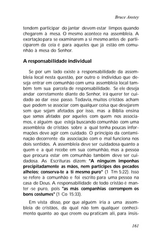 Bruce Anstey
161
tendem participar do jantar devem estar limpos quando
chegarem à mesa. O mesmo acontece na assembleia. A
exortaçãopara se examinarem a si mesmo antes de parti-
ciparem da ceia é para aqueles que já estão em comu-
nhão à mesa do Senhor.
A responsabilidade individual
Se por um lado existe a responsabilidade da assem-
bleia local nesta questão, por outro o indivíduo que de-
seja entrar em comunhão com uma assembleia local tam-
bém tem sua parcela de responsabilidade. Se ele deseja
andar corretamente diante do Senhor, irá querer ter cui-
dado ao dar esse passo. Todavia, muitos cristãos acham
que podem se associar com qualquer coisa que desejarem
sem que sejam afetados por isso, mas a Bíblia ensina
que somos afetados por aqueles com quem nos associa-
mos, e alguém que esteja buscando comunhão com uma
assembleia de cristãos sobre a qual tenha poucas infor-
mações deve agir com cuidado. O princípio da contami-
nação decorrente da associação com o mal funciona nos
dois sentidos. A assembleia deve ser cuidadosa quanto a
quem e a quê recebe em sua comunhão, mas a pessoa
que procura estar em comunhão também deve ser cui-
dadosa. As Escrituras dizem: "A ninguém imponhas
precipitadamente as mãos, nem participes dos pecados
alheios; conserva-te a ti mesmo puro" (1 Tm 5:22). Isso
se refere à comunhão e foi escrito para uma pessoa na
casa de Deus. A responsabilidade de todo cristão é man-
ter -se puro, pois "as más companhias corrompem os
bons costumes" (1 Co 15:33).
Em vista disso, por que alguém iria a uma assem-
bleia de cristãos, da qual não tem qualquer conheci-
mento quanto ao que creem ou praticam ali, para insis-
 
