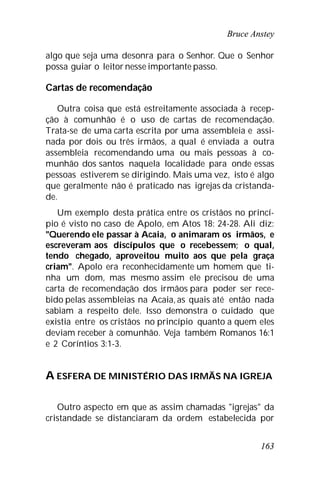 Bruce Anstey
163
algo que seja uma desonra para o Senhor. Que o Senhor
possa guiar o leitor nesse importante passo.
Cartas de recomendação
Outra coisa que está estreitamente associada à recep-
ção à comunhão é o uso de cartas de recomendação.
Trata-se de uma carta escrita por uma assembleia e assi-
nada por dois ou três irmãos, a qual é enviada a outra
assembleia recomendando uma ou mais pessoas à co-
munhão dos santos naquela localidade para onde essas
pessoas estiverem se dirigindo. Mais uma vez, isto é algo
que geralmente não é praticado nas igrejas da cristanda-
de.
Um exemplo desta prática entre os cristãos no princí-
pio é visto no caso de Apolo, em Atos 18: 24-28. Ali diz:
"Querendo ele passar à Acaia, o animaram os irmãos, e
escreveram aos discípulos que o recebessem; o qual,
tendo chegado, aproveitou muito aos que pela graça
criam". Apolo era reconhecidamente um homem que ti-
nha um dom, mas mesmo assim ele precisou de uma
carta de recomendação dos irmãos para poder ser rece-
bido pelas assembleias na Acaia, as quais até então nada
sabiam a respeito dele. Isso demonstra o cuidado que
existia entre os cristãos no princípio quanto a quem eles
deviam receber à comunhão. Veja também Romanos 16:1
e 2 Coríntios 3:1-3.
A ESFERA DE MINISTÉRIO DAS IRMÃS NA IGREJA
Outro aspecto em que as assim chamadas "igrejas" da
cristandade se distanciaram da ordem estabelecida por
 