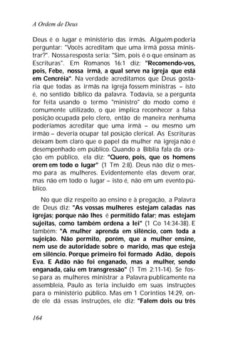 A Ordem de Deus
164
Deus é o lugar e ministério das irmãs. Alguém poderia
perguntar: "Vocês acreditam que uma irmã possa minis-
trar?". Nossa resposta seria: "Sim, pois é o que ensinam as
Escrituras". Em Romanos 16:1 diz: "Recomendo-vos,
pois, Febe, nossa irmã, a qual serve na igreja que está
em Cencréia". Na verdade acreditamos que Deus gosta-
ria que todas as irmãs na igreja fossem ministras – isto
é, no sentido bíblico da palavra. Todavia, se a pergunta
for feita usando o termo "ministro" do modo como é
comumente utilizado, o que implica reconhecer a falsa
posição ocupada pelo clero, então de maneira nenhuma
poderíamos acreditar que uma irmã – ou mesmo um
irmão – deveria ocupar tal posição clerical. As Escrituras
deixam bem claro que o papel da mulher na igreja não é
desempenhado em público. Quando a Bíblia fala da ora-
ção em público, ela diz: "Quero, pois, que os homens
orem em todo o lugar" (1 Tm 2:8). Deus não diz o mes-
mo para as mulheres. Evidentemente elas devem orar,
mas não em todo o lugar – isto é, não em um evento pú-
blico.
No que diz respeito ao ensino e à pregação, a Palavra
de Deus diz: "As vossas mulheres estejam caladas nas
igrejas; porque não lhes é permitido falar; mas estejam
sujeitas, como também ordena a lei" (1 Co 14:34-38). E
também: "A mulher aprenda em silêncio, com toda a
sujeição. Não permito, porém, que a mulher ensine,
nem use de autoridade sobre o marido, mas que esteja
em silêncio. Porque primeiro foi formado Adão, depois
Eva. E Adão não foi enganado, mas a mulher, sendo
enganada, caiu em transgressão" (1 Tm 2:11-14). Se fos-
se para as mulheres ministrar a Palavra publicamente na
assembleia, Paulo as teria incluído em suas instruções
para o ministério público. Mas em 1 Coríntios 14:29, on-
de ele dá essas instruções, ele diz: "Falem dois ou três
 