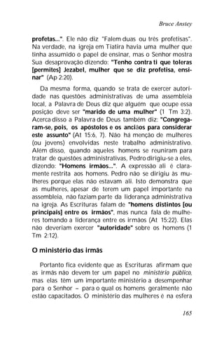 Bruce Anstey
165
profetas...". Ele não diz "Falem duas ou três profetisas".
Na verdade, na igreja em Tiatira havia uma mulher que
tinha assumido o papel de ensinar, mas o Senhor mostra
Sua desaprovação dizendo: "Tenho contra ti que toleras
[permites] Jezabel, mulher que se diz profetisa, ensi-
nar" (Ap 2:20).
Da mesma forma, quando se trata de exercer autori-
dade nas questões administrativas de uma assembleia
local, a Palavra de Deus diz que alguém que ocupe essa
posição deve ser "marido de uma mulher" (1 Tm 3:2).
Acerca disso a Palavra de Deus também diz: "Congrega-
ram-se, pois, os apóstolos e os anciãos para considerar
este assunto" (At 15:6, 7). Não há menção de mulheres
(ou jovens) envolvidas neste trabalho administrativo.
Além disso, quando aqueles homens se reuniram para
tratar de questões administrativas, Pedro dirigiu-se a eles,
dizendo: "Homens irmãos...". A expressão ali é clara-
mente restrita aos homens. Pedro não se dirigiu às mu-
lheres porque elas não estavam ali. Isto demonstra que
as mulheres, apesar de terem um papel importante na
assembleia, não faziam parte da liderança administrativa
na igreja. As Escrituras falam de "homens distintos [ou
principais] entre os irmãos", mas nunca fala de mulhe-
res tomando a liderança entre os irmãos (At 15:22). Elas
não deveriam exercer "autoridade" sobre os homens (1
Tm 2:12).
O ministério das irmãs
Portanto fica evidente que as Escrituras afirmam que
as irmãs não devem ter um papel no ministério público,
mas elas têm um importante ministério a desempenhar
para o Senhor – para o qual os homens geralmente não
estão capacitados. O ministério das mulheres é na esfera
 