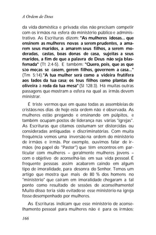 A Ordem de Deus
166
da vida doméstica e privada; elas não precisam competir
com os irmãos na esfera do ministério público e adminis-
trativo. As Escrituras dizem: "As mulheres idosas... que
ensinem as mulheres novas a serem prudentes, a ama-
rem seus maridos, a amarem seus filhos, a serem mo-
deradas, castas, boas donas de casa, sujeitas a seus
maridos, a fim de que a palavra de Deus não seja blas-
femada" (Tt 2:4-5). E também: "Quero, pois, que as que
são moças se casem, gerem filhos, governem a casa..."
(Tm 5:14)."A tua mulher será como a videira frutífera
aos lados da tua casa; os teus filhos como plantas de
oliveira à roda da tua mesa" (Sl 128:3). Há muitas outras
passagens que mostram a esfera na qual as irmãs devem
ministrar.
É triste vermos que em quase todas as assembleias de
cristãos nos dias de hoje esta ordem não é observada. As
mulheres estão pregando e ensinando em púlpitos, e
também ocupam postos de liderança nas várias "igrejas".
As Escrituras que citamos costumam ser distorcidas ou
consideradas antiquadas e discriminatórias. Com muita
frequência vemos uma inversão na ordem do ministério
de irmãos e irmãs. Por exemplo, ouvimos falar de ir-
mãos (no papel do "Pastor") que têm encontros em par-
ticular com mulheres – geralmente mulheres jovens –
com o objetivo de aconselhá-las em sua vida pessoal. É
frequente pessoas assim acabarem caindo em algum
tipo de imoralidade, para desonra do Senhor. Temos um
artigo que mostra que mais de 80 % dos homens no
"ministério" que caíram em imoralidade chegaram a tal
ponto como resultado de sessões de aconselhamento!
Muito disso teria sido evitadose esse ministério na igreja
fosse desempenhado por mulheres.
As Escrituras indicam que esse ministério de aconse-
lhamento pessoal para mulheres não é para os irmãos;
 