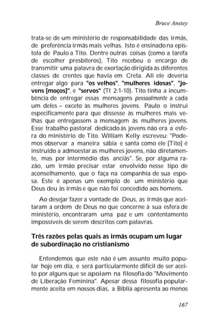 Bruce Anstey
167
trata-se de um ministério de responsabilidade das irmãs,
de preferência irmãs mais velhas. Isto é ensinadona epís-
tola de Paulo a Tito. Dentre outras coisas (como a tarefa
de escolher presbíteros), Tito recebeu o encargo de
transmitir uma palavra de exortação dirigida às diferentes
classes de crentes que havia em Creta. Ali ele deveria
entregar algo para "os velhos", "mulheres idosas", "jo-
vens [moços]", e "servos" (Tt 2:1-10). Tito tinha a incum-
bência de entregar essas mensagens pessoalmente a cada
um deles – exceto às mulheres jovens. Paulo o instrui
especificamente para que dissesse às mulheres mais ve-
lhas que entregassem a mensagem às mulheres jovens.
Esse trabalho pastoral dedicado às jovens não era a esfe-
ra do ministério de Tito. William Kelly escreveu: "Pode-
mos observar a maneira sábia e santa como ele [Tito] é
instruído a admoestaras mulheres jovens, não diretamen-
te, mas por intermédio das anciãs". Se, por alguma ra-
zão, um irmão precisar estar envolvido nesse tipo de
aconselhamento, que o faça na companhia de sua espo-
sa. Este é apenas um exemplo de um ministério que
Deus deu às irmãs e que não foi concedido aos homens.
Ao desejar fazer a vontade de Deus, as irmãs que acei-
taram a ordem de Deus no que concerne à sua esfera de
ministério, encontraram uma paz e um contentamento
impossíveis de serem descritos com palavras.
Três razões pelas quais as irmãs ocupam um lugar
de subordinação no cristianismo
Entendemos que este não é um assunto muito popu-
lar hoje em dia, e será particularmente difícil de ser acei-
to por alguns que se apoiam na filosofiado "Movimento
de Liberação Feminina". Apesar dessa filosofia popular-
mente aceita em nossos dias, a Bíblia apresenta ao menos
 