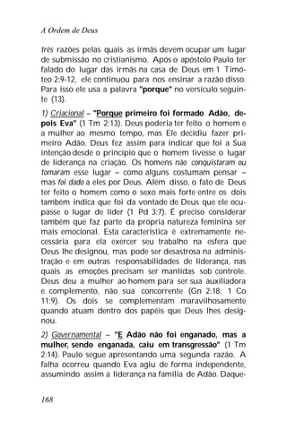 A Ordem de Deus
168
três razões pelas quais as irmãs devem ocupar um lugar
de submissão no cristianismo. Após o apóstolo Paulo ter
falado do lugar das irmãs na casa de Deus em 1 Timó-
teo 2:9-12, ele continuou para nos ensinar a razão disso.
Para isso ele usa a palavra "porque" no versículo seguin-
te (13).
1) Criacional – "Porque primeiro foi formado Adão, de-
pois Eva" (1 Tm 2:13). Deus poderia ter feito o homem e
a mulher ao mesmo tempo, mas Ele decidiu fazer pri-
meiro Adão. Deus fez assim para indicar que foi a Sua
intenção desde o princípio que o homem tivesse o lugar
de liderança na criação. Os homens não conquistaram ou
tomaram esse lugar – como alguns costumam pensar –
mas foi dado a eles por Deus. Além disso, o fato de Deus
ter feito o homem como o sexo mais forte entre os dois
também indica que foi da vontade de Deus que ele ocu-
passe o lugar de líder (1 Pd 3:7). É preciso considerar
também que faz parte da própria natureza feminina ser
mais emocional. Esta característica é extremamente ne-
cessária para ela exercer seu trabalho na esfera que
Deus lhe designou, mas pode ser desastrosa na adminis-
tração e em outras responsabilidades de liderança, nas
quais as emoções precisam ser mantidas sob controle.
Deus deu a mulher ao homem para ser sua auxiliadora
e complemento, não sua concorrente (Gn 2:18; 1 Co
11:9). Os dois se complementam maravilhosamente
quando atuam dentro dos papéis que Deus lhes desig-
nou.
2) Governamental – "E Adão não foi enganado, mas a
mulher, sendo enganada, caiu em transgressão" (1 Tm
2:14). Paulo segue apresentando uma segunda razão. A
falha ocorreu quando Eva agiu de forma independente,
assumindo assim a liderança na família de Adão. Daque-
 