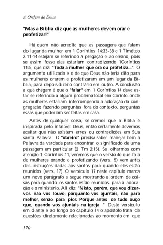 A Ordem de Deus
170
"Mas a Bíblia diz que as mulheres devem orar e
profetizar!"
Há quem não acredite que as passagens que falam
do lugar da mulher em 1 Coríntios 14:33-38 e 1 Timóteo
2:11-14 estejam se referindo à pregação e ao ensino, pois
se assim fosse elas estariam contradizendo 1Coríntios
11:5, que diz: "Toda a mulher que ora ou profetiza...". O
argumento utilizado é o de que Deus não teria dito para
as mulheres orarem e profetizarem em um lugar da Bí-
blia, para depois dizer o contrário em outro. A conclusão
a que chegam é que o "falar" em 1 Coríntios 14 deve es-
tar se referindo a algum problema local em Corinto, onde
as mulheres estariam interrompendo a adoração da con-
gregação fazendo perguntas fora do contexto, perguntas
essas que poderiam ser feitas em casa.
Antes de qualquer coisa, se cremos que a Bíblia é
inspirada pelo infalível Deus, então certamente devemos
aceitar que não existem erros ou contradições em Sua
santa Palavra. O "obreiro" precisa saber manejar bem a
Palavra da verdade para encontrar o significado de uma
passagem em particular (2 Tm 2:15). Se olharmos com
atenção 1 Coríntios 11, veremos que o versículo que fala
de mulheres orando e profetizando (vers. 5) vem antes
das instruções dadas aos santos para quando eles estão
reunidos (vers. 17). O versículo 17 neste capítulo marca
um novo parágrafo e segue mostrando a ordem de coi-
sas para quando os santos estão reunidos para a adora-
ção e o ministério. Ali diz: "Nisto, porém, que vou dizer-
vos não vos louvo; porquanto vos ajuntais, não para
melhor, senão para pior. Porque antes de tudo ouço
que, quando vos ajuntais na igreja...". Deste versículo
em diante e ao longo do capítulo 14 o apóstolo trata de
questões diretamente relacionadas ao momento em que
 