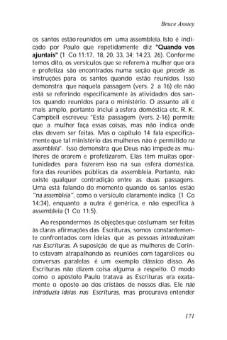 Bruce Anstey
171
os santos estão reunidos em uma assembleia. Isto é indi-
cado por Paulo que repetidamente diz "Quando vos
ajuntais" (1 Co 11:17, 18, 20, 33, 34; 14:23, 26). Conforme
temos dito, os versículos que se referem à mulher que ora
e profetiza são encontrados numa seção que precede as
instruções para os santos quando estão reunidos. Isso
demonstra que naquela passagem (vers. 2 a 16) ele não
está se referindo especificamente às atividades dos san-
tos quando reunidos para o ministério. O assunto ali é
mais amplo, portanto inclui a esfera doméstica etc. R. K.
Campbell escreveu: "Esta passagem (vers. 2-16) permite
que a mulher faça essas coisas, mas não indica onde
elas devem ser feitas. Mas o capítulo 14 fala especifica-
mente que tal ministério das mulheres não é permitido na
assembleia". Isso demonstra que Deus não impede as mu-
lheres de orarem e profetizarem. Elas têm muitas opor-
tunidades para fazerem isso na sua esfera doméstica,
fora das reuniões públicas da assembleia. Portanto, não
existe qualquer contradição entre as duas passagens.
Uma está falando do momento quando os santos estão
"na assembleia", como o versículo claramente indica (1 Co
14:34), enquanto a outra é genérica, e não específica à
assembleia (1 Co 11:5).
Ao respondermos às objeções que costumam ser feitas
às claras afirmações das Escrituras, somos constantemen-
te confrontados com ideias que as pessoas introduziram
nas Escrituras. A suposição de que as mulheres de Corin-
to estavam atrapalhando as reuniões com tagarelices ou
conversas paralelas é um exemplo clássico disso. As
Escrituras não dizem coisa alguma a respeito. O modo
como o apóstolo Paulo tratava as Escrituras era exata-
mente o oposto ao dos cristãos de nossos dias. Ele não
introduzia ideias nas Escrituras, mas procurava entender
 