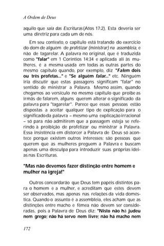 A Ordem de Deus
172
aquilo que saía das Escrituras (Atos 17:2). Esta deveria ser
uma diretriz para cada um de nós.
Em seu contexto, o capítulo está tratando do exercício
do dom de alguém de profetizar (ministrar) na assembleia, e
não de tagarelar. A palavra no original, que é traduzida
como "falar" em 1 Coríntios 14:34 e aplicada ali às mu-
lheres, é a mesma usada em todas as outras partes do
mesmo capítulo quando, por exemplo, diz "Falem dois
ou três profetas..." e "Se alguém falar..." etc. Ninguém
iria discutir que estas passagens significam "falar" no
sentido de ministrar a Palavra. Mesmo assim, quando
chegamos ao versículo no mesmo capítulo que proíbe as
irmãs de falarem, alguns querem alterar o significado da
palavra para "tagarelar". Parece que essas pessoas estão
dispostas a aceitar qualquer tipo de explicação para o
significadoda palavra – mesmo uma explicaçãoirracional
– só para não admitirem que a passagem esteja se refe-
rindo à proibição de profetizar ou ministrar a Palavra.
Essa insistência em distorcer a Palavra de Deus só acon-
tece porque existem outros interesses: são pessoas que
querem que as mulheres preguem a Palavra e buscam
apenas uma desculpa para introduzir suas próprias idei-
as nas Escrituras.
"Mas não devemos fazer distinção entre homem e
mulher na igreja!"
Outros concordarão que Deus tem papéis distintos pa-
ra o homem e a mulher, e acreditam que estes devem
ser observados, mas apenas nas relações da vida domés-
tica. Quando o assunto é a assembleia, eles acham que as
distinções entre macho e fêmea não devem ser conside-
radas, pois a Palavra de Deus diz: "Nisto não há judeu
nem grego; não há servo nem livre; não há macho nem
 