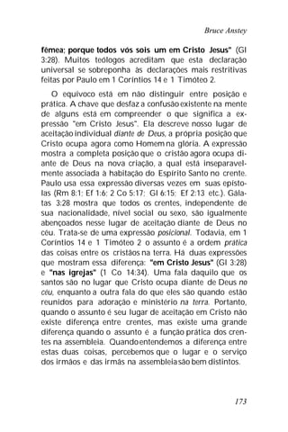 Bruce Anstey
173
fêmea; porque todos vós sois um em Cristo Jesus" (Gl
3:28). Muitos teólogos acreditam que esta declaração
universal se sobreponha às declarações mais restritivas
feitas por Paulo em 1 Coríntios 14 e 1 Timóteo 2.
O equívoco está em não distinguir entre posição e
prática. A chave que desfaz a confusão existente na mente
de alguns está em compreender o que significa a ex-
pressão "em Cristo Jesus". Ela descreve nosso lugar de
aceitação individual diante de Deus, a própria posição que
Cristo ocupa agora como Homem na glória. A expressão
mostra a completa posição que o cristão agora ocupa di-
ante de Deus na nova criação, a qual está inseparavel-
mente associada à habitação do Espírito Santo no crente.
Paulo usa essa expressão diversas vezes em suas epísto-
las (Rm 8:1; Ef 1:6; 2 Co 5:17; Gl 6:15; Ef 2:13 etc.). Gála-
tas 3:28 mostra que todos os crentes, independente de
sua nacionalidade, nível social ou sexo, são igualmente
abençoados nesse lugar de aceitação diante de Deus no
céu. Trata-se de uma expressão posicional. Todavia, em 1
Coríntios 14 e 1 Timóteo 2 o assunto é a ordem prática
das coisas entre os cristãos na terra. Há duas expressões
que mostram essa diferença: "em Cristo Jesus" (Gl 3:28)
e "nas igrejas" (1 Co 14:34). Uma fala daquilo que os
santos são no lugar que Cristo ocupa diante de Deus no
céu, enquanto a outra fala do que eles são quando estão
reunidos para adoração e ministério na terra. Portanto,
quando o assunto é seu lugar de aceitação em Cristo não
existe diferença entre crentes, mas existe uma grande
diferença quando o assunto é a função prática dos cren-
tes na assembleia. Quandoentendemos a diferença entre
estas duas coisas, percebemos que o lugar e o serviço
dos irmãos e das irmãs na assembleiasão bem distintos.
 
