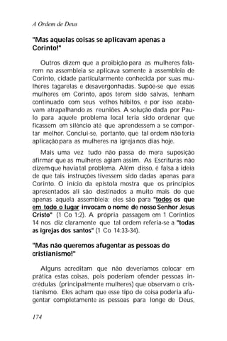 A Ordem de Deus
174
"Mas aquelas coisas se aplicavam apenas a
Corinto!"
Outros dizem que a proibição para as mulheres fala-
rem na assembleia se aplicava somente à assembleia de
Corinto, cidade particularmente conhecida por suas mu-
lheres tagarelas e desavergonhadas. Supõe-se que essas
mulheres em Corinto, após terem sido salvas, tenham
continuado com seus velhos hábitos, e por isso acaba-
vam atrapalhando as reuniões. A solução dada por Pau-
lo para aquele problema local teria sido ordenar que
ficassem em silêncio até que aprendessem a se compor-
tar melhor. Conclui-se, portanto, que tal ordem não teria
aplicaçãopara as mulheres na igreja nos dias hoje.
Mais uma vez tudo não passa de mera suposição
afirmar que as mulheres agiam assim. As Escrituras não
dizemque haviatal problema. Além disso, é falsa a ideia
de que tais instruções tivessem sido dadas apenas para
Corinto. O início da epístola mostra que os princípios
apresentados ali são destinados a muito mais do que
apenas aquela assembleia; eles são para "todos os que
em todo o lugar invocam o nome de nosso Senhor Jesus
Cristo" (1 Co 1:2). A própria passagem em 1 Coríntios
14 nos diz claramente que tal ordem referia-se a "todas
as igrejas dos santos" (1 Co 14:33-34).
"Mas não queremos afugentar as pessoas do
cristianismo!"
Alguns acreditam que não deveríamos colocar em
prática estas coisas, pois poderiam ofender pessoas in-
crédulas (principalmente mulheres) que observam o cris-
tianismo. Eles acham que esse tipo de coisa poderia afu-
gentar completamente as pessoas para longe de Deus,
 