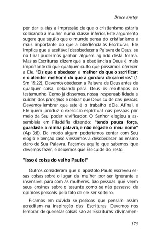 Bruce Anstey
175
por dar a elas a impressão de que o cristianismo estaria
colocando a mulher numa classe inferior.Este argumento
sugere que aquilo que o mundo pensa do cristianismo é
mais importante do que a obediência às Escrituras. Ele
implica que é aceitável desobedecer a Palavra de Deus, se
no final pudermos ganhar alguém agindo desta forma.
Mas as Escrituras dizem que a obediência a Deus é mais
importante do que qualquer culto que possamos oferecer
a Ele. "Eis que o obedecer é melhor do que o sacrificar;
e o atender melhor é do que a gordura de carneiros" (1
Sm 15:22). Devemos obedecer a Palavra de Deus antes de
qualquer coisa, deixando para Deus os resultados do
testemunho. Como já dissemos, nossa responsabilidade é
cuidar dos princípios e deixar que Deus cuide das pessoas.
Devemos lembrar que este é o trabalho dEle. Afinal, é
Ele quem produz o exercício espiritual nas pessoas por
meio de Seu poder vivificador. O Senhor elogiou a as-
sembleia em Filadélfia dizendo: "tendo pouca força,
guardaste a minha palavra, e não negaste o meu nome"
(Ap 3:8). De modo algum poderíamos contar com Seu
elogio e bênção caso viéssemos a desobedecer ao ensino
claro de Sua Palavra. Façamos aquilo que sabemos que
devemos fazer, e deixemos que Ele cuide do resto.
"Isso é coisa do velho Paulo!"
Outros consideram que o apóstolo Paulo escreveu es-
sas coisas sobre o lugar da mulher por ser ignorante e
insensível para com as mulheres. São pessoas que veem
seus ensinos sobre o assunto como se não passasse de
opiniões pessoais pelo fato de ele ser solteiro.
Ficamos em dúvida se pessoas que pensam assim
acreditam na inspiração das Escrituras. Devemos nos
lembrar de queessas coisas são as Escrituras divinamen-
 