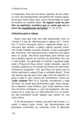 A Ordem de Deus
176
te inspiradas. Elas não são meras opiniões de um soltei-
ro, mas sim mandamentos do Senhor! No mesmo capítu-
lo em que Paulo falou essas coisas relacionadas ao lugar
da mulher, ele também disse: "Se alguém cuida ser pro-
feta, ou espiritual, reconheça que as coisas que vos es-
crevo são mandamentos do Senhor" (1 Co 14:37).
Cobertura para a cabeça
Outra coisa que hoje tem sido desprezada entre os
cristãos é o uso de cobertura para a cabeça. Em 1 Corín-
tios 11 temos instruções claras e explícitas dadas às ir-
mãs para que tenham a cabeça coberta quando estive-
rem sendo tratados assuntos divinos. Já que a passagem
das Escrituras não especifica onde a cobertura da cabeça
deve ser usada, não temos autoridade para afirmar que
ela se aplique apenas às reuniões da assembleia. Seu uso
é mais amplo. Sua aplicação se estende a qualquer lugar
onde a Palavra de Deus estiver sendo estudada, seja em
reuniões públicas ou no estudo da Palavra em particular.
Costuma-se perguntar: "Por que Deus iria querer que as
irmãs cobrissem a cabeça? Qual a utilidade disso?". Deus
não apenas nos diz para fazer algo, mas Ele também ex-
plica a razão. É esta a beleza do cristianismo. Temos um
"culto racional" (Rm 12:1). Quando entendemos a razão
de Deus nos pedir para praticarmos algo, nossa obriga-
ção é obedecer a Sua Palavra, pois então podemos fazer
isso de forma inteligente e com um propósito. Isto con-
trasta com o culto que era oferecido sob a Lei; os israeli-
tas não entendiam muito daquilo que faziam em seu
culto a Deus.
O ato de descobrir a cabeça, por parte dos irmãos, e o
cobrir a cabeça, pelas irmãs, são demonstrações dos
princípios envolvidos na confissão cristã. O Apóstolo
 
