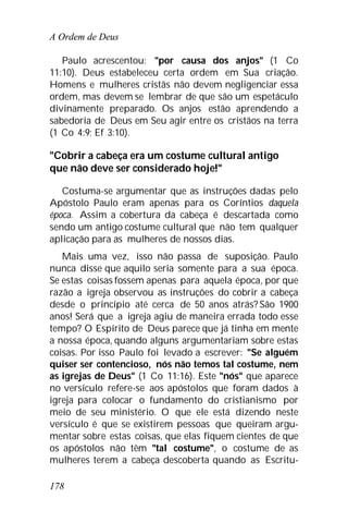 A Ordem de Deus
178
Paulo acrescentou: "por causa dos anjos" (1 Co
11:10). Deus estabeleceu certa ordem em Sua criação.
Homens e mulheres cristãs não devem negligenciar essa
ordem, mas devem se lembrar de que são um espetáculo
divinamente preparado. Os anjos estão aprendendo a
sabedoria de Deus em Seu agir entre os cristãos na terra
(1 Co 4:9; Ef 3:10).
"Cobrir a cabeça era um costume cultural antigo
que não deve ser considerado hoje!"
Costuma-se argumentar que as instruções dadas pelo
Apóstolo Paulo eram apenas para os Coríntios daquela
época. Assim a cobertura da cabeça é descartada como
sendo um antigo costume cultural que não tem qualquer
aplicação para as mulheres de nossos dias.
Mais uma vez, isso não passa de suposição. Paulo
nunca disse que aquilo seria somente para a sua época.
Se estas coisas fossem apenas para aquela época, por que
razão a igreja observou as instruções do cobrir a cabeça
desde o princípio até cerca de 50 anos atrás? São 1900
anos! Será que a igreja agiu de maneira errada todo esse
tempo? O Espírito de Deus parece que já tinha em mente
a nossa época, quando alguns argumentariam sobre estas
coisas. Por isso Paulo foi levado a escrever: "Se alguém
quiser ser contencioso, nós não temos tal costume, nem
as igrejas de Deus" (1 Co 11:16). Este "nós" que aparece
no versículo refere-se aos apóstolos que foram dados à
igreja para colocar o fundamento do cristianismo por
meio de seu ministério. O que ele está dizendo neste
versículo é que se existirem pessoas que queiram argu-
mentar sobre estas coisas, que elas fiquem cientes de que
os apóstolos não têm "tal costume", o costume de as
mulheres terem a cabeça descoberta quando as Escritu-
 