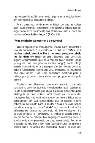 Bruce Anstey
179
ras fossem lidas. Em momento algum os apóstolos havi-
am entregado tal costume à igreja.
Mais uma vez lembramos o leitor de que as coisas
que Paulo ensinou concernente ao cobrir a cabeça não foi
algo dado exclusivamente aos Coríntios, mas é para ser
praticado "em todo o lugar" (1 Co 1:2).
"Mas o cabelo da mulher é o seu véu!"
Outro argumento comumente usado para descartar o
uso da cobertura é o versículo 15. Ali diz: "Mas ter a
mulher cabelo crescido lhe é honroso, porque o cabelo
lhe foi dado em lugar de véu". Usando este versículo
alguns argumentam que se a mulher tiver cabelo longo
(e alguns que não precisa ser tão longo), então ela já
estaria cumprindo esta passagem das Escrituras, pois seu
cabelo funcionaria como um véu. Portanto, as mulheres
não precisariam usar uma cobertura artificial para a
cabeça por já terem uma cobertura proporcionada pelo
cabelo.
Todavia, se olharmos com mais atenção para esta
passagem, veremos que são mencionadas duas coberturas.
Paulo propositalmente usa duas palavras diferentes para
distinguir as duas coisas. Infelizmente na maioria das
traduções isto não está indicado, e por isso o leitor acaba
concluindo, em sua sinceridade, que o cabelo é uma
cobertura suficiente para a mulher. Mas a palavra usada
no idioma original para "cobrir" nos versículos 4 a 6 é
diferente da usada no versículo 15. No versículo 15 a
palavra original é ' peribolaiou' e indica o cabelo enrola-
do em torno da cabeça. Na linguagem moderna seria o
equivalentea um penteado ou algo semelhante. Portanto,
o cabelo da mulher é um véu (ou cobertura) de glória e
beleza que a natureza lhe concedeu. Mas a palavra nos
 