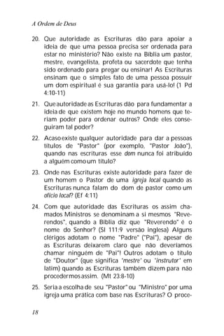 A Ordem de Deus
18
20. Que autoridade as Escrituras dão para apoiar a
ideia de que uma pessoa precisa ser ordenada para
estar no ministério? Não existe na Bíblia um pastor,
mestre, evangelista, profeta ou sacerdote que tenha
sido ordenado para pregar ou ensinar! As Escrituras
ensinam que o simples fato de uma pessoa possuir
um dom espiritual é sua garantia para usá-lo! (1 Pd
4:10-11)
21. Queautoridade as Escrituras dão para fundamentar a
ideia de que existem hoje no mundo homens que te-
riam poder para ordenar outros? Onde eles conse-
guiram tal poder?
22. Acasoexiste qualquer autoridade para dar a pessoas
títulos de "Pastor" (por exemplo, "Pastor João"),
quando nas escrituras esse dom nunca foi atribuído
a alguém comoum título?
23. Onde nas Escrituras existe autoridade para fazer de
um homem o Pastor de uma igreja local quando as
Escrituras nunca falam do dom de pastor como um
ofício local? (Ef 4:11)
24. Com que autoridade das Escrituras os assim cha-
mados Ministros se denominam a si mesmos "Reve-
rendos", quando a Bíblia diz que "Reverendo" é o
nome do Senhor? (Sl 111:9 versão inglesa) Alguns
clérigos adotam o nome "Padre" ("Pai"), apesar de
as Escrituras deixarem claro que não deveríamos
chamar ninguém de "Pai"! Outros adotam o título
de "Doutor" (que significa 'mestre' ou 'instrutor' em
latim) quando as Escrituras também dizem para não
procedermosassim. (Mt 23:8-10)
25. Seria a escolha de seu "Pastor" ou "Ministro" por uma
igreja uma prática com base nas Escrituras? O proce-
 
