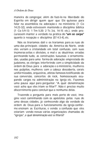 A Ordem de Deus
182
maneira de congregar, além de fazê-lo na liberdade do
Espírito em dirigir quem quer que Ele quisesse para
falar na assembleia na adoração e no ministério (1 Co
14:23-32), onde estivessem mantendo a disciplina bíblica
(1 Co 5:9-13; 1 Tm 5:20; 2 Ts 3:6, 14-15 etc.), onde pro-
curassem manter a verdade na prática do "um só corpo"
quanto à recepção e disciplina (Ef 4:3-4), etc.
Nós os tiraríamos dali e os traríamos para as ruas de
uma das principais cidades da América do Norte, onde
eles veriam a cristandade em total confusão, com suas
inúmeras seitas e divisões, o mal e as doutrinas erradas
permeando tudo, as construções luxuosas e ornamenta-
das, usadas para uma forma de adoração emprestada do
judaísmo, os clérigos interferindo com a simplicidade da
ordem de Deus para a adoração e o ministério, mulheres
nos púlpitos, mulheres com a cabeça descoberta, corais
uniformizados, orquestras, atletas famosos testificando de
sua conversão, concertos de rock, homossexuais ocu-
pando cargos na administração na igreja etc. Fazemos
uma pausa aqui para perguntar: "A qual denominação
você acha que eles iriam se filiar?". Não é preciso muito
discernimento para concluir que a nenhuma delas.
Trazendo a pergunta para mais perto de você, ima-
gine você caminhando com os apóstolos pelas ruas de
uma dessas cidades, já conhecendo algo da verdade da
ordem de Deus para o funcionamento da igreja confor-
me ensinam as Escrituras, e vendo a confusão que eles
estariam vendo nessas várias organizações chamadas de
"igrejas",a qual denominação você se filiaria?
 
