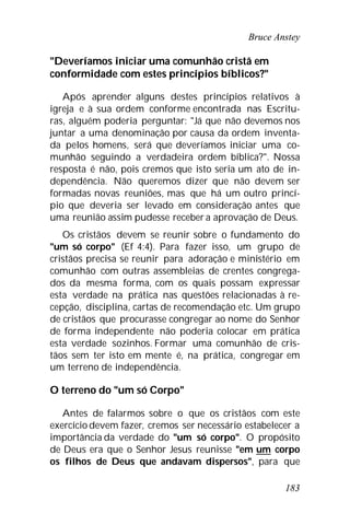 Bruce Anstey
183
"Deveríamos iniciar uma comunhão cristã em
conformidade com estes princípios bíblicos?"
Após aprender alguns destes princípios relativos à
igreja e à sua ordem conforme encontrada nas Escritu-
ras, alguém poderia perguntar: "Já que não devemos nos
juntar a uma denominação por causa da ordem inventa-
da pelos homens, será que deveríamos iniciar uma co-
munhão seguindo a verdadeira ordem bíblica?". Nossa
resposta é não, pois cremos que isto seria um ato de in-
dependência. Não queremos dizer que não devem ser
formadas novas reuniões, mas que há um outro princí-
pio que deveria ser levado em consideração antes que
uma reunião assim pudesse receber a aprovação de Deus.
Os cristãos devem se reunir sobre o fundamento do
"um só corpo" (Ef 4:4). Para fazer isso, um grupo de
cristãos precisa se reunir para adoração e ministério em
comunhão com outras assembleias de crentes congrega-
dos da mesma forma, com os quais possam expressar
esta verdade na prática nas questões relacionadas à re-
cepção, disciplina, cartas de recomendação etc. Um grupo
de cristãos que procurasse congregar ao nome do Senhor
de forma independente não poderia colocar em prática
esta verdade sozinhos. Formar uma comunhão de cris-
tãos sem ter isto em mente é, na prática, congregar em
um terreno de independência.
O terreno do "um só Corpo"
Antes de falarmos sobre o que os cristãos com este
exercício devem fazer, cremos ser necessário estabelecer a
importância da verdade do "um só corpo". O propósito
de Deus era que o Senhor Jesus reunisse "em um corpo
os filhos de Deus que andavam dispersos", para que
 