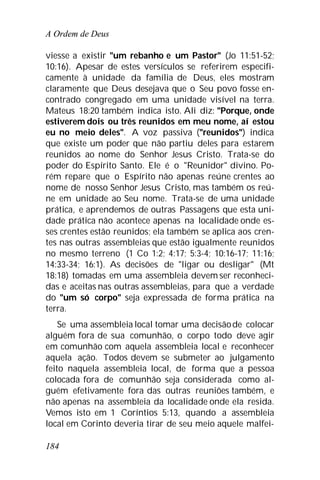 A Ordem de Deus
184
viesse a existir "um rebanho e um Pastor" (Jo 11:51-52;
10:16). Apesar de estes versículos se referirem especifi-
camente à unidade da família de Deus, eles mostram
claramente que Deus desejava que o Seu povo fosse en-
contrado congregado em uma unidade visível na terra.
Mateus 18:20 também indica isto. Ali diz: "Porque, onde
estiverem dois ou três reunidos em meu nome, aí estou
eu no meio deles". A voz passiva ("reunidos") indica
que existe um poder que não partiu deles para estarem
reunidos ao nome do Senhor Jesus Cristo. Trata-se do
poder do Espírito Santo. Ele é o "Reunidor" divino. Po-
rém repare que o Espírito não apenas reúne crentes ao
nome de nosso Senhor Jesus Cristo, mas também os reú-
ne em unidade ao Seu nome. Trata-se de uma unidade
prática, e aprendemos de outras Passagens que esta uni-
dade prática não acontece apenas na localidade onde es-
ses crentes estão reunidos; ela também se aplica aos cren-
tes nas outras assembleias que estão igualmente reunidos
no mesmo terreno (1 Co 1:2; 4:17; 5:3-4; 10:16-17; 11:16;
14:33-34; 16:1). As decisões de "ligar ou desligar" (Mt
18:18) tomadas em uma assembleia devem ser reconheci-
das e aceitas nas outras assembleias, para que a verdade
do "um só corpo" seja expressada de forma prática na
terra.
Se uma assembleia local tomar uma decisãode colocar
alguém fora de sua comunhão, o corpo todo deve agir
em comunhão com aquela assembleia local e reconhecer
aquela ação. Todos devem se submeter ao julgamento
feito naquela assembleia local, de forma que a pessoa
colocada fora de comunhão seja considerada como al-
guém efetivamente fora das outras reuniões também, e
não apenas na assembleia da localidade onde ela resida.
Vemos isto em 1 Coríntios 5:13, quando a assembleia
local em Corinto deveria tirar de seu meio aquele malfei-
 