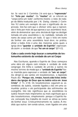 Bruce Anstey
185
tor. Se você ler 2 Coríntios 2:6 verá que a "repreensão"
foi "feita por muitos". Os "muitos" ali se referem ao
"corpo como um todo", conforme mostra a nota de roda-
pé da Bíblia traduzida por J. N. Darby, citando 2 Corín-
tios 9:2 como um exemplo do uso e significado da ex-
pressão. Isto faz com que o ofensor sinta que a repreen-
são é feita por mais do que apenas a sua assembleia local,
além de demonstrar que uma decisão de ligar ou desligar
tomada em uma assembleia é, na realidade, tomada em
nome do corpo como um todo. O que é feito em nome
do Senhor em uma assembleia local deve, na prática,
afetar a todos. Esta é uma das maneiras pelas quais a
igreja deve "guardar a unidade do Espírito", expressan-
do assim a verdade de que "há um só corpo" (Ef 4:3).
Cabe a cada crente hoje buscar a comunhão do tes-
temunho existente da verdade do um só Corpo
Nas Escrituras, quando o Espírito de Deus começava
uma obra em alguns com relação à verdade de onde
congregar, Ele tinha o cuidado de uni-los a outros no
mesmo terreno de modo que a "unidade do Espírito" fos-
se mantida para expressar a verdade do "um só corpo".
Ao dirigir-se aos santos em tessalonicenses, o Apóstolo
Paulo diz: "Porque vós, irmãos, haveis sido feitos imita-
dores das igrejas de Deus que na Judeia estão em Jesus
Cristo" (1 Ts 2:14). Os tessalonicenses seguiram as as-
sembleias da Judeia, estando ligados a elas em uma co-
munhão prática e até participando dos sofrimentos do
evangelho. Isto não significava que as assembleias na
Judeia fossem mais importantes ou mais espirituais que a
dos tessalonicenses, simplesmente porque o Espírito ha-
via começado Seu trabalho de reunir as almas ao nome
do Senhor Jesus Cristo primeiramente na Judeia. À me-
dida que outros iam sendo salvos, eram ligados em uma
 
