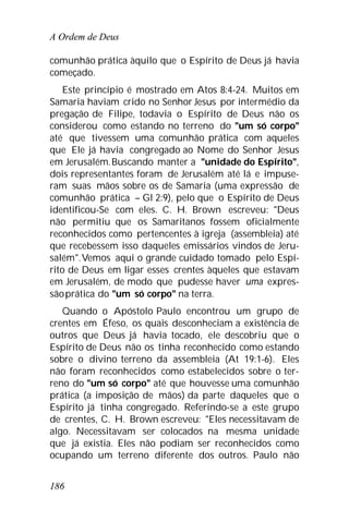 A Ordem de Deus
186
comunhão prática àquilo que o Espírito de Deus já havia
começado.
Este princípio é mostrado em Atos 8:4-24. Muitos em
Samaria haviam crido no Senhor Jesus por intermédio da
pregação de Filipe, todavia o Espírito de Deus não os
considerou como estando no terreno do "um só corpo"
até que tivessem uma comunhão prática com aqueles
que Ele já havia congregado ao Nome do Senhor Jesus
em Jerusalém.Buscando manter a "unidade do Espírito",
dois representantes foram de Jerusalém até lá e impuse-
ram suas mãos sobre os de Samaria (uma expressão de
comunhão prática – Gl 2:9), pelo que o Espírito de Deus
identificou-Se com eles. C. H. Brown escreveu: "Deus
não permitiu que os Samaritanos fossem oficialmente
reconhecidos como pertencentes à igreja (assembleia) até
que recebessem isso daqueles emissários vindos de Jeru-
salém".Vemos aqui o grande cuidado tomado pelo Espí-
rito de Deus em ligar esses crentes àqueles que estavam
em Jerusalém, de modo que pudesse haver uma expres-
sãoprática do "um só corpo" na terra.
Quando o Apóstolo Paulo encontrou um grupo de
crentes em Éfeso, os quais desconheciam a existência de
outros que Deus já havia tocado, ele descobriu que o
Espírito de Deus não os tinha reconhecido como estando
sobre o divino terreno da assembleia (At 19:1-6). Eles
não foram reconhecidos como estabelecidos sobre o ter-
reno do "um só corpo" até que houvesse uma comunhão
prática (a imposição de mãos) da parte daqueles que o
Espírito já tinha congregado. Referindo-se a este grupo
de crentes, C. H. Brown escreveu: "Eles necessitavam de
algo. Necessitavam ser colocados na mesma unidade
que já existia. Eles não podiam ser reconhecidos como
ocupando um terreno diferente dos outros. Paulo não
 