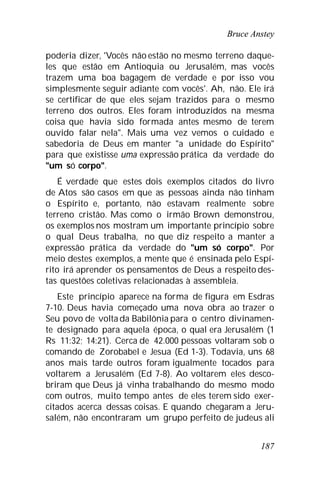 Bruce Anstey
187
poderia dizer, 'Vocês não estão no mesmo terreno daque-
les que estão em Antioquia ou Jerusalém, mas vocês
trazem uma boa bagagem de verdade e por isso vou
simplesmente seguir adiante com vocês'. Ah, não. Ele irá
se certificar de que eles sejam trazidos para o mesmo
terreno dos outros. Eles foram introduzidos na mesma
coisa que havia sido formada antes mesmo de terem
ouvido falar nela". Mais uma vez vemos o cuidado e
sabedoria de Deus em manter "a unidade do Espírito"
para que existisse uma expressão prática da verdade do
"um só corpo".
É verdade que estes dois exemplos citados do livro
de Atos são casos em que as pessoas ainda não tinham
o Espírito e, portanto, não estavam realmente sobre
terreno cristão. Mas como o irmão Brown demonstrou,
os exemplos nos mostram um importante princípio sobre
o qual Deus trabalha, no que diz respeito a manter a
expressão prática da verdade do "um só corpo". Por
meio destes exemplos, a mente que é ensinada pelo Espí-
rito irá aprender os pensamentos de Deus a respeito des-
tas questões coletivas relacionadas à assembleia.
Este princípio aparece na forma de figura em Esdras
7-10. Deus havia começado uma nova obra ao trazer o
Seu povo de volta da Babilônia para o centro divinamen-
te designado para aquela época, o qual era Jerusalém (1
Rs 11:32; 14:21). Cerca de 42.000 pessoas voltaram sob o
comando de Zorobabel e Jesua (Ed 1-3). Todavia, uns 68
anos mais tarde outros foram igualmente tocados para
voltarem a Jerusalém (Ed 7-8). Ao voltarem eles desco-
briram que Deus já vinha trabalhando do mesmo modo
com outros, muito tempo antes de eles terem sido exer-
citados acerca dessas coisas. E quando chegaram a Jeru-
salém, não encontraram um grupo perfeito de judeus ali
 