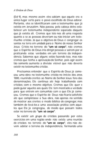 A Ordem de Deus
188
(Ed 9), mas mesmo assim eles sabiam que aquele era o
único lugar certo para o povo escolhido de Deus adorar.
Portanto, eles se identificaram com o testemunho que já
existia em Jerusalém. Não passou pela cabeça deles esta-
belecer um testemunho independente separado daquele
que já existia ali. Cremos que isto nos dê uma resposta
quanto a se as pessoas deveriam ou não iniciar um teste-
munho cristão. Já que o objetivo de Deus é congregar os
santos na terra em unidade para o Nome de nosso Senhor
Jesus Cristo no terreno do "um só corpo", não cremos
que o Espírito de Deus iria dirigirpessoas a saírem por aí
praticando estas verdades em um terreno da indepen-
dência. Sabemos que alguns estão fazendo isso, mas não
cremos que tenha a aprovação do Senhor, pois agir assim
tão somente aumenta a divisão visível que não deveria
existir no testemunho cristão.
Precisamos entender que o Espírito de Deus já come-
çou uma obra no testemunho cristão no início dos anos
1800, reunindo crentes ao Nome do Senhor Jesus fora das
denominações. Ele continua até hoje trabalhando com
cristãos com o mesmo objetivo. Cremos que Ele quer e
pode guiar aqueles aos quais Ele tem mostrado a verdade
para que entrem em comunhão com o que Ele já come-
çou. Cremos que o Espírito de Deus não ficaria satisfeito
até que completasse a Sua obra, não apenas no sentido
de mostrar aos crentes o modo bíblico de congregar, mas
também de levá-los a uma associação prática com aque-
les que Ele já congregou, de modo que possam todos
estar no terreno do "um só corpo".
Se existir um grupo de cristãos passando por estes
exercícios em uma região onde não exista uma reunião
de cristãos no terreno do "um só corpo", eles não de-
vem adotar o terreno da independência, formando uma
 