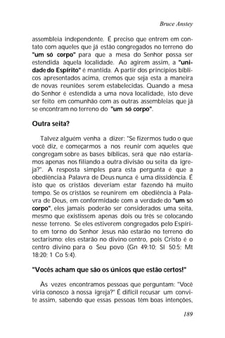Bruce Anstey
189
assembleia independente. É preciso que entrem em con-
tato com aqueles que já estão congregados no terreno do
"um só corpo" para que a mesa do Senhor possa ser
estendida àquela localidade. Ao agirem assim, a "uni-
dade do Espírito" é mantida. A partir dos princípios bíbli-
cos apresentados acima, cremos que seja esta a maneira
de novas reuniões serem estabelecidas. Quando a mesa
do Senhor é estendida a uma nova localidade, isto deve
ser feito em comunhão com as outras assembleias que já
se encontram no terreno do "um só corpo".
Outra seita?
Talvez alguém venha a dizer: "Se fizermos tudo o que
você diz, e começarmos a nos reunir com aqueles que
congregam sobre as bases bíblicas, será que não estaría-
mos apenas nos filiando a outra divisão ou seita da igre-
ja?". A resposta simples para esta pergunta é que a
obediênciaà Palavra de Deus nunca é uma dissidência. É
isto que os cristãos deveriam estar fazendo há muito
tempo. Se os cristãos se reunirem em obediência à Pala-
vra de Deus, em conformidade com a verdade do "um só
corpo", eles jamais poderão ser considerados uma seita,
mesmo que existissem apenas dois ou três se colocando
nesse terreno. Se eles estiverem congregados pelo Espíri-
to em torno do Senhor Jesus não estarão no terreno do
sectarismo: eles estarão no divino centro, pois Cristo é o
centro divino para o Seu povo (Gn 49:10; Sl 50:5; Mt
18:20; 1 Co 5:4).
"Vocês acham que são os únicos que estão certos!"
Às vezes encontramos pessoas que perguntam: "Você
viria conosco à nossa igreja?" É difícil recusar um convi-
te assim, sabendo que essas pessoas têm boas intenções,
 