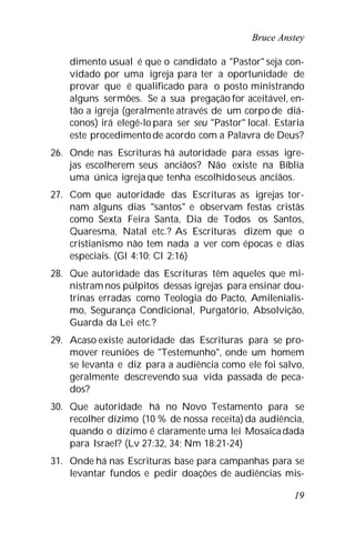 Bruce Anstey
19
dimento usual é que o candidato a "Pastor" seja con-
vidado por uma igreja para ter a oportunidade de
provar que é qualificado para o posto ministrando
alguns sermões. Se a sua pregação for aceitável, en-
tão a igreja (geralmente através de um corpo de diá-
conos) irá elegê-lo para ser seu "Pastor" local. Estaria
este procedimentode acordo com a Palavra de Deus?
26. Onde nas Escrituras há autoridade para essas igre-
jas escolherem seus anciãos? Não existe na Bíblia
uma única igreja que tenha escolhidoseus anciãos.
27. Com que autoridade das Escrituras as igrejas tor-
nam alguns dias "santos" e observam festas cristãs
como Sexta Feira Santa, Dia de Todos os Santos,
Quaresma, Natal etc.? As Escrituras dizem que o
cristianismo não tem nada a ver com épocas e dias
especiais. (Gl 4:10; Cl 2:16)
28. Que autoridade das Escrituras têm aqueles que mi-
nistram nos púlpitos dessas igrejas para ensinar dou-
trinas erradas como Teologia do Pacto, Amilenialis-
mo, Segurança Condicional, Purgatório, Absolvição,
Guarda da Lei etc.?
29. Acaso existe autoridade das Escrituras para se pro-
mover reuniões de "Testemunho", onde um homem
se levanta e diz para a audiência como ele foi salvo,
geralmente descrevendo sua vida passada de peca-
dos?
30. Que autoridade há no Novo Testamento para se
recolher dízimo (10 % de nossa receita) da audiência,
quando o dízimo é claramente uma lei Mosaicadada
para Israel? (Lv 27:32, 34; Nm 18:21-24)
31. Onde há nas Escrituras base para campanhas para se
levantar fundos e pedir doações de audiências mis-
 