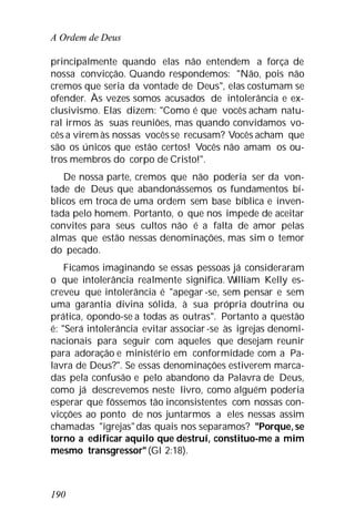 A Ordem de Deus
190
principalmente quando elas não entendem a força de
nossa convicção. Quando respondemos: "Não, pois não
cremos que seria da vontade de Deus", elas costumam se
ofender. Às vezes somos acusados de intolerância e ex-
clusivismo. Elas dizem: "Como é que vocês acham natu-
ral irmos às suas reuniões, mas quando convidamos vo-
cês a virem às nossas vocêsse recusam? Vocês acham que
são os únicos que estão certos! Vocês não amam os ou-
tros membros do corpo de Cristo!".
De nossa parte, cremos que não poderia ser da von-
tade de Deus que abandonássemos os fundamentos bí-
blicos em troca de uma ordem sem base bíblica e inven-
tada pelo homem. Portanto, o que nos impede de aceitar
convites para seus cultos não é a falta de amor pelas
almas que estão nessas denominações, mas sim o temor
do pecado.
Ficamos imaginando se essas pessoas já consideraram
o que intolerância realmente significa. William Kelly es-
creveu que intolerância é "apegar -se, sem pensar e sem
uma garantia divina sólida, à sua própria doutrina ou
prática, opondo-se a todas as outras". Portanto a questão
é: "Será intolerância evitar associar-se às igrejas denomi-
nacionais para seguir com aqueles que desejam reunir
para adoração e ministério em conformidade com a Pa-
lavra de Deus?". Se essas denominações estiverem marca-
das pela confusão e pelo abandono da Palavra de Deus,
como já descrevemos neste livro, como alguém poderia
esperar que fôssemos tão inconsistentes com nossas con-
vicções ao ponto de nos juntarmos a eles nessas assim
chamadas "igrejas"das quais nos separamos? "Porque, se
torno a edificar aquilo que destruí, constituo-me a mim
mesmo transgressor"(Gl 2:18).
 