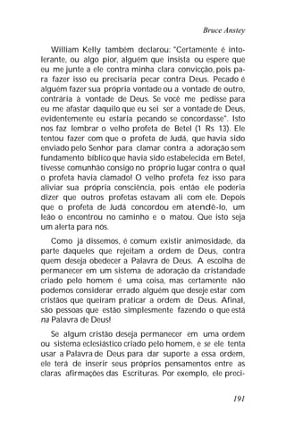Bruce Anstey
191
William Kelly também declarou: "Certamente é into-
lerante, ou algo pior, alguém que insista ou espere que
eu me junte a ele contra minha clara convicção, pois pa-
ra fazer isso eu precisaria pecar contra Deus. Pecado é
alguém fazer sua própria vontade ou a vontade de outro,
contrária à vontade de Deus. Se você me pedisse para
eu me afastar daquilo que eu sei ser a vontade de Deus,
evidentemente eu estaria pecando se concordasse". Isto
nos faz lembrar o velho profeta de Betel (1 Rs 13). Ele
tentou fazer com que o profeta de Judá, que havia sido
enviado pelo Senhor para clamar contra a adoração sem
fundamento bíblico que havia sido estabelecida em Betel,
tivesse comunhão consigo no próprio lugar contra o qual
o profeta havia clamado! O velho profeta fez isso para
aliviar sua própria consciência, pois então ele poderia
dizer que outros profetas estavam ali com ele. Depois
que o profeta de Judá concordou em atendê-lo, um
leão o encontrou no caminho e o matou. Que isto seja
um alerta para nós.
Como já dissemos, é comum existir animosidade, da
parte daqueles que rejeitam a ordem de Deus, contra
quem deseja obedecer a Palavra de Deus. A escolha de
permanecer em um sistema de adoração da cristandade
criado pelo homem é uma coisa, mas certamente não
podemos considerar errado alguém que deseje estar com
cristãos que queiram praticar a ordem de Deus. Afinal,
são pessoas que estão simplesmente fazendo o que está
na Palavra de Deus!
Se algum cristão deseja permanecer em uma ordem
ou sistema eclesiástico criado pelo homem, e se ele tenta
usar a Palavra de Deus para dar suporte a essa ordem,
ele terá de inserir seus próprios pensamentos entre as
claras afirmações das Escrituras. Por exemplo, ele preci-
 
