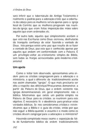 A Ordem de Deus
192
sará inferir que o tabernáculo do Antigo Testamento é
realmente o padrão para a adoração cristã; que a cobertu-
ra da cabeça para as mulheres servia apenas para a igreja
local de Corinto; que as mulheres pregavam nas reuni-
ões da igreja; que eram feitas imposição das mãos sobre
aqueles que eram ordenados etc.
Por outro lado, aqueles que simplesmente aceitam o
que está nas Escrituras como Deus escreveu, desfrutarão
da tranquila confiança de estar fazendo a vontade de
Deus. Isto porque existe uma paz que resulta de se fazer
a vontade de Deus, paz esta que é conhecida apenas por
aqueles que andam em conformidade com a Palavra. É
um privilégio voltar ao cristianismo simples da Bíblia,
sem todas as franjas acrescentadas pelo moderno cristi-
anismo!
Um apelo
Como o leitor tem observado, apresentamos uma or-
dem para os cristãos congregarem para a adoração e o
ministério, a qual é diferente da tradicionalmente aceita
nas assim chamadas "igrejas". O que mais precisaria ser
dito a respeito das diferenças?Procuramos demonstrar, a
partir da Palavra de Deus, que a ordem existente nas
igrejas denominacionais em geral simplesmente não é
bíblica. Mostramos que existe um padrão simples na
Palavra de Deus para os cristãos se reunirem para este
objetivo. É necessário fé e obediência para praticar estas
verdades bíblicas. Se nos consideramos cristãos e reivin-
dicamos que a Bíblia é o guia do cristão, então por que
não seguir a Bíblia quando o assunto é o modo como os
cristãos devem congregar para a adoração e o ministério?
Havendo completado nosso exame e exposição da fal-
ta de fundamento bíblico da ordem tradicionalmente
 