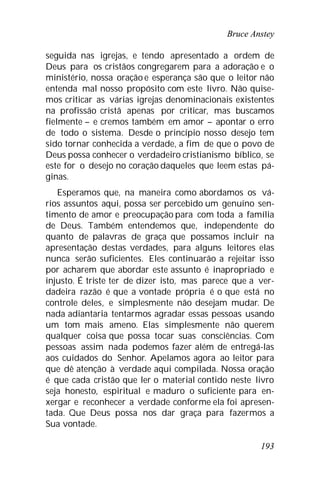 Bruce Anstey
193
seguida nas igrejas, e tendo apresentado a ordem de
Deus para os cristãos congregarem para a adoração e o
ministério, nossa oração e esperança são que o leitor não
entenda mal nosso propósito com este livro. Não quise-
mos criticar as várias igrejas denominacionais existentes
na profissão cristã apenas por criticar, mas buscamos
fielmente – e cremos também em amor – apontar o erro
de todo o sistema. Desde o princípio nosso desejo tem
sido tornar conhecida a verdade, a fim de que o povo de
Deus possa conhecer o verdadeiro cristianismo bíblico, se
este for o desejo no coração daqueles que leem estas pá-
ginas.
Esperamos que, na maneira como abordamos os vá-
rios assuntos aqui, possa ser percebido um genuíno sen-
timento de amor e preocupação para com toda a família
de Deus. Também entendemos que, independente do
quanto de palavras de graça que possamos incluir na
apresentação destas verdades, para alguns leitores elas
nunca serão suficientes. Eles continuarão a rejeitar isso
por acharem que abordar este assunto é inapropriado e
injusto. É triste ter de dizer isto, mas parece que a ver-
dadeira razão é que a vontade própria é o que está no
controle deles, e simplesmente não desejam mudar. De
nada adiantaria tentarmos agradar essas pessoas usando
um tom mais ameno. Elas simplesmente não querem
qualquer coisa que possa tocar suas consciências. Com
pessoas assim nada podemos fazer além de entregá-las
aos cuidados do Senhor. Apelamos agora ao leitor para
que dê atenção à verdade aqui compilada. Nossa oração
é que cada cristão que ler o material contido neste livro
seja honesto, espiritual e maduro o suficiente para en-
xergar e reconhecer a verdade conforme ela foi apresen-
tada. Que Deus possa nos dar graça para fazermos a
Sua vontade.
 