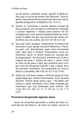 A Ordem de Deus
20
tas de salvos e perdidos nessas igrejas? A Bíblia in-
dica que os servos do Senhor não tomavam "coisa al-
guma" das pessoas deste mundo que não eram salvas,
quando pregavamo evangelhoa elas. (3 Jo 7)
32. Seriam os seminários e escolas bíblicas o modo de
Deus preparar um servopara o ministério? Conceder
e receber diplomas e títulos (como Doutor em Di-
vindade) seria uma prática fundamentada nas Escri-
turas? A Bíblia diz que não devemos dar títulos ho-
noríficos uns aos outros. (Jó 32:21-22; Mt 23:7-12)
33. Será que existe qualquer fundamento na Palavra de
Deus para essas igrejas enviarem Ministros e Pasto-
res para um determinado lugar para executarem
uma obra para o Senhor? Costumamos ouvir co-
mentários como, "o Pastor fulano foi enviado por
tal organização". As Escrituras mostram que Cristo,a
Cabeça da igreja e Senhor da seara, é quem envia
os Seus servos para a obra que preparou para eles,
por meio da direção do Espírito, e que a igreja deve
tão somente reconhecer isso estendendo ao servo a
destra à comunhão. (Mt 9:38; At 13:1-4; Gl 2:7-9).
34. Onde nas Escrituras vemos a ideia da igreja ser uma
organização que ensina?Costumamos ouvir pessoas
dizendo, "Nossa igreja ensina que..." Na Bíblia não
vemos a igreja ensinando, mas sendo ensinada por
indivíduos que são levantados pelo Senhor. (At
11:26; Rm 12:7; Ap 2:7, 11, 17, 29; 3:6, 13, 22; 1 Ts
5:27)
Precisamos desaprender algumas coisas
Antes de tentarmos apresentar a ordem de Deus en-
contrada em Sua Palavra, de como os cristãos devem se
 