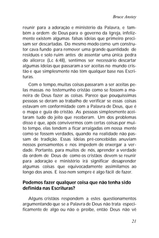 Bruce Anstey
21
reunir para a adoração e ministério da Palavra, e tam-
bém a ordem de Deus para o governo da Igreja, infeliz-
mente existem algumas falsas ideias que primeiro preci-
sam ser descartadas. Do mesmo modo como um constru-
tor cava fundo para remover uma grande quantidade de
resíduos e solo ruim antes de assentar uma única pedra
do alicerce (Lc 6:48), sentimos ser necessário descartar
algumas ideias que passaram a ser aceitas no mundo cris-
tão e que simplesmente não têm qualquer base nas Escri-
turas.
Com o tempo, muitas coisas passaram a ser aceitas pe-
las massas no testemunho cristão como se fossem a ma-
neira de Deus fazer as coisas. Parece que pouquíssimas
pessoas se deram ao trabalho de verificar se essas coisas
estavam em conformidade com a Palavra de Deus, que é
o mapa e guia do cristão. As pessoas simplesmente acei-
taram tudo do jeito que receberam. Um dos problemas
disso é que, após convivermos com certas coisas por mui-
to tempo, elas tendem a ficar arraigadas em nossa mente
como se fossem verdades, quando na realidade não pas-
sam de tradição. Essas ideias pré-concebidas anuviam
nossos pensamentos e nos impedem de enxergar a ver-
dade. Portanto, para muitos de nós, aprender a verdade
da ordem de Deus de como os cristãos devem se reunir
para adoração e ministério irá significar desaprender
algumas coisas que equivocadamente assimilamos ao
longo dos anos. E isso nem sempre é algo fácil de fazer.
Podemos fazer qualquer coisa que não tenha sido
definida nas Escrituras?
Alguns cristãos respondem a estes questionamentos
argumentando que se a Palavra de Deus não trata especi-
ficamente de algo ou não o proíbe, então Deus não vê
 