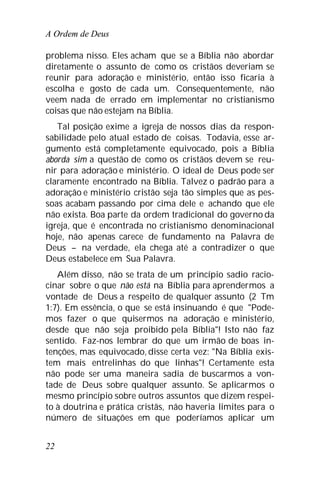 A Ordem de Deus
22
problema nisso. Eles acham que se a Bíblia não abordar
diretamente o assunto de como os cristãos deveriam se
reunir para adoração e ministério, então isso ficaria à
escolha e gosto de cada um. Consequentemente, não
veem nada de errado em implementar no cristianismo
coisas que não estejam na Bíblia.
Tal posição exime a igreja de nossos dias da respon-
sabilidade pelo atual estado de coisas. Todavia, esse ar-
gumento está completamente equivocado, pois a Bíblia
aborda sim a questão de como os cristãos devem se reu-
nir para adoração e ministério. O ideal de Deus pode ser
claramente encontrado na Bíblia. Talvez o padrão para a
adoração e ministério cristão seja tão simples que as pes-
soas acabam passando por cima dele e achando que ele
não exista. Boa parte da ordem tradicional do governo da
igreja, que é encontrada no cristianismo denominacional
hoje, não apenas carece de fundamento na Palavra de
Deus – na verdade, ela chega até a contradizer o que
Deus estabelece em Sua Palavra.
Além disso, não se trata de um princípio sadio racio-
cinar sobre o que não está na Bíblia para aprendermos a
vontade de Deus a respeito de qualquer assunto (2 Tm
1:7). Em essência, o que se está insinuando é que "Pode-
mos fazer o que quisermos na adoração e ministério,
desde que não seja proibido pela Bíblia"! Isto não faz
sentido. Faz-nos lembrar do que um irmão de boas in-
tenções, mas equivocado, disse certa vez: "Na Bíblia exis-
tem mais entrelinhas do que linhas"! Certamente esta
não pode ser uma maneira sadia de buscarmos a von-
tade de Deus sobre qualquer assunto. Se aplicarmos o
mesmo princípio sobre outros assuntos que dizem respei-
to à doutrina e prática cristãs, não haveria limites para o
número de situações em que poderíamos aplicar um
 