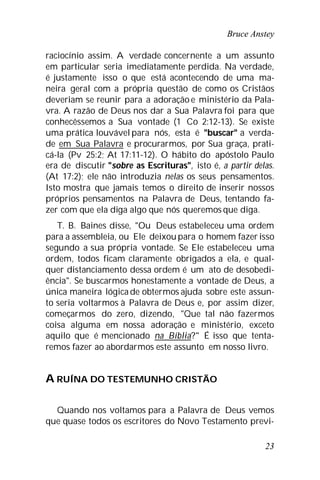 Bruce Anstey
23
raciocínio assim. A verdade concernente a um assunto
em particular seria imediatamente perdida. Na verdade,
é justamente isso o que está acontecendo de uma ma-
neira geral com a própria questão de como os Cristãos
deveriam se reunir para a adoração e ministério da Pala-
vra. A razão de Deus nos dar a Sua Palavra foi para que
conhecêssemos a Sua vontade (1 Co 2:12-13). Se existe
uma prática louvável para nós, esta é "buscar" a verda-
de em Sua Palavra e procurarmos, por Sua graça, prati-
cá-la (Pv 25:2; At 17:11-12). O hábito do apóstolo Paulo
era de discutir "sobre as Escrituras", isto é, a partir delas.
(At 17:2); ele não introduzia nelas os seus pensamentos.
Isto mostra que jamais temos o direito de inserir nossos
próprios pensamentos na Palavra de Deus, tentando fa-
zer com que ela diga algo que nós queremos que diga.
T. B. Baines disse, "Ou Deus estabeleceu uma ordem
para a assembleia, ou Ele deixou para o homem fazer isso
segundo a sua própria vontade. Se Ele estabeleceu uma
ordem, todos ficam claramente obrigados a ela, e qual-
quer distanciamento dessa ordem é um ato de desobedi-
ência". Se buscarmos honestamente a vontade de Deus, a
única maneira lógica de obtermos ajuda sobre este assun-
to seria voltarmos à Palavra de Deus e, por assim dizer,
começarmos do zero, dizendo, "Que tal não fazermos
coisa alguma em nossa adoração e ministério, exceto
aquilo que é mencionado na Bíblia?" É isso que tenta-
remos fazer ao abordarmos este assunto em nosso livro.
A RUÍNA DO TESTEMUNHO CRISTÃO
Quando nos voltamos para a Palavra de Deus vemos
que quase todos os escritores do Novo Testamento previ-
 