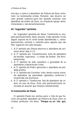 A Ordem de Deus
24
ram que a ruína e o abandono da Palavra de Deus entra-
riam no testemunho cristão. Portanto não deveria ser
uma grande surpresa para nós quando víssemos esse
abandono da ordem de Deus na criação de igrejas deno-
minacionais e não denominacionais.
As "segundas" epístolas
As "segundas" epístolas do Novo Testamento se ocu-
pam particularmente deste assunto. Cada epístola revela
algum aspecto da fé cristã sendo abandonado e, conse-
quentemente, assinala o caminho para aqueles que são
fiéis seguirem em cada situação.
1. A 2ª epístola aos Efésios descreve o abandono do pri-
meiro amor (Ap 2:1-7).
2. A 2ª epístola aos Tessalonicenses trata do abandono
da bendita esperança – a vinda do Senhor (no Arre-
batamento).
3. A 2ª epístola de João considera a gravidade de se
abandonar a doutrina de Cristo.
4. A 2ª epístola de Pedro apresenta o abandono da pie-
dade prática.
5. A 2ª epístola aos Coríntios trata, dentre outras coisas,
do abandono da autoridade apostólica conforme é
encontrada nas Escrituras.
6. A 2ª epístola a Timóteo nos fala do abandono da or-
dem na casa de Deus. (Esta está particularmente co-
nectada ao assunto que estamos considerando).
O testemunho de Paulo
O apóstolo Paulo nos alertou para o fato de que ha-
veria um grande abandono da Palavra de Deus entre os
cristãos professos. Ele disse, "Porque eu sei isto que,
 