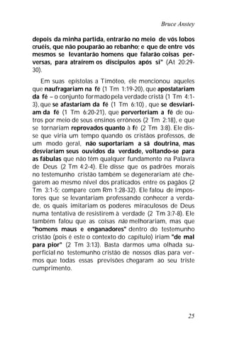 Bruce Anstey
25
depois da minha partida, entrarão no meio de vós lobos
cruéis, que não pouparão ao rebanho; e que de entre vós
mesmos se levantarão homens que falarão coisas per-
versas, para atraírem os discípulos após si" (At 20:29-
30).
Em suas epístolas a Timóteo, ele mencionou aqueles
que naufragariam na fé (1 Tm 1:19-20), que apostatariam
da fé – o conjunto formadopela verdade cristã (1 Tm 4:1-
3), que se afastariam da fé (1 Tm 6:10) , que se desviari-
am da fé (1 Tm 6:20-21), que perverteriam a fé de ou-
tros por meio de seus ensinos errôneos (2 Tm 2:18), e que
se tornariam reprovados quanto à fé (2 Tm 3:8). Ele dis-
se que viria um tempo quando os cristãos professos, de
um modo geral, não suportariam a sã doutrina, mas
desviariam seus ouvidos da verdade, voltando-se para
as fábulas que não têm qualquer fundamento na Palavra
de Deus (2 Tm 4:2-4). Ele disse que os padrões morais
no testemunho cristão também se degenerariam até che-
garem ao mesmo nível dos praticados entre os pagãos (2
Tm 3:1-5; compare com Rm 1:28-32). Ele falou de impos-
tores que se levantariam professando conhecer a verda-
de, os quais imitariam os poderes miraculosos de Deus
numa tentativa de resistirem à verdade (2 Tm 3:7-8). Ele
também falou que as coisas não melhorariam, mas que
"homens maus e enganadores" dentro do testemunho
cristão (pois é este o contexto do capítulo) iriam "de mal
para pior" (2 Tm 3:13). Basta darmos uma olhada su-
perficial no testemunho cristão de nossos dias para ver-
mos que todas essas previsões chegaram ao seu triste
cumprimento.
 