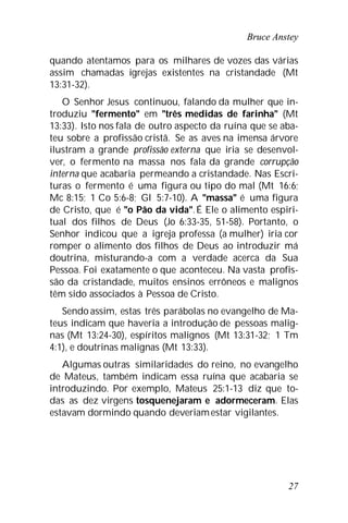 Bruce Anstey
27
quando atentamos para os milhares de vozes das várias
assim chamadas igrejas existentes na cristandade (Mt
13:31-32).
O Senhor Jesus continuou, falando da mulher que in-
troduziu "fermento" em "três medidas de farinha" (Mt
13:33). Isto nos fala de outro aspecto da ruína que se aba-
teu sobre a profissão cristã. Se as aves na imensa árvore
ilustram a grande profissão externa que iria se desenvol-
ver, o fermento na massa nos fala da grande corrupção
interna que acabaria permeando a cristandade. Nas Escri-
turas o fermento é uma figura ou tipo do mal (Mt 16:6;
Mc 8:15; 1 Co 5:6-8; Gl 5:7-10). A "massa" é uma figura
de Cristo, que é "o Pão da vida".É Ele o alimento espiri-
tual dos filhos de Deus (Jo 6:33-35, 51-58). Portanto, o
Senhor indicou que a igreja professa (a mulher) iria cor
romper o alimento dos filhos de Deus ao introduzir má
doutrina, misturando-a com a verdade acerca da Sua
Pessoa. Foi exatamente o que aconteceu. Na vasta profis-
são da cristandade, muitos ensinos errôneos e malignos
têm sido associados à Pessoa de Cristo.
Sendo assim, estas três parábolas no evangelho de Ma-
teus indicam que haveria a introdução de pessoas malig-
nas (Mt 13:24-30), espíritos malignos (Mt 13:31-32; 1 Tm
4:1), e doutrinas malignas (Mt 13:33).
Algumas outras similaridades do reino, no evangelho
de Mateus, também indicam essa ruína que acabaria se
introduzindo. Por exemplo, Mateus 25:1-13 diz que to-
das as dez virgens tosquenejaram e adormeceram. Elas
estavam dormindo quando deveriamestar vigilantes.
 