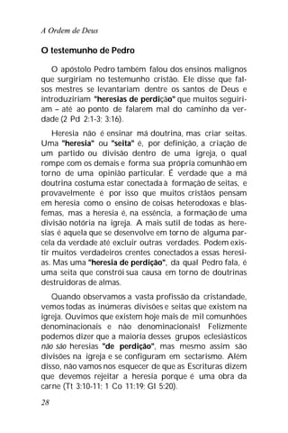 A Ordem de Deus
28
O testemunho de Pedro
O apóstolo Pedro também falou dos ensinos malignos
que surgiriam no testemunho cristão. Ele disse que fal-
sos mestres se levantariam dentre os santos de Deus e
introduziriam "heresias de perdição" que muitos seguiri-
am – até ao ponto de falarem mal do caminho da ver-
dade (2 Pd 2:1-3; 3:16).
Heresia não é ensinar má doutrina, mas criar seitas.
Uma "heresia" ou "seita" é, por definição, a criação de
um partido ou divisão dentro de uma igreja, o qual
rompe com os demais e forma sua própria comunhão em
torno de uma opinião particular. É verdade que a má
doutrina costuma estar conectada à formação de seitas, e
provavelmente é por isso que muitos cristãos pensam
em heresia como o ensino de coisas heterodoxas e blas-
femas, mas a heresia é, na essência, a formação de uma
divisão notória na igreja. A mais sutil de todas as here-
sias é aquela que se desenvolve em torno de alguma par-
cela da verdade até excluir outras verdades. Podem exis-
tir muitos verdadeiros crentes conectados a essas heresi-
as. Mas uma "heresia de perdição", da qual Pedro fala, é
uma seita que constrói sua causa em torno de doutrinas
destruidoras de almas.
Quando observamos a vasta profissão da cristandade,
vemos todas as inúmeras divisões e seitas que existem na
igreja. Ouvimos que existem hoje mais de mil comunhões
denominacionais e não denominacionais! Felizmente
podemos dizer que a maioria desses grupos eclesiásticos
não são heresias "de perdição", mas mesmo assim são
divisões na igreja e se configuram em sectarismo. Além
disso, não vamos nos esquecer de que as Escrituras dizem
que devemos rejeitar a heresia porque é uma obra da
carne (Tt 3:10-11; 1 Co 11:19; Gl 5:20).
 